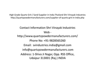 High Grade Quartz Grit / Sand Supplier in India Thailand Shri Vinayak Industries
http://quartzpowdermanufacturers.com/supplier-of-quartz-grit-in-india.php
Contact Information Shri Vinayak Industries
Web -
http://www.quartzpowdermanufacturers.com/
Phone No: +91-9828565260
Email: svindustries.india@gmail.com
info@quartzpowdermanufacturers.com
Address: 1-Shiva Ji Nagar, Opp. RSS Office,
Udaipur 313001 (Raj.) INDIA
 