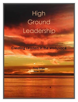 High <br />-584454-1426718Ground <br />Leadership<br />Creating Leaders in the workplace <br />Tony Orbin <br />June 2009<br />The Leadership Challenge<br />In the workplace, many settle for mediocrity, working from pay cheque to pay cheque. Few strive to excel.  As a result, management often spends more time than they should ensuring that the job gets done.    <br />I firmly believe that every individual has the potential to succeed, to contribute, and to make a difference. I believe that it is mostly patterns of behavior and attitude that we have adopted over time that hold us back and slow us down.     <br />Each of us is faced with numerous opportunities to lead in the workplace on a daily basis. It could be a discussion on how best to tackle a particular problem. It could be asking your superior for clarification on a particular task. In any situation you can think of, large or small, someone is taking the lead.<br />In order to lead on a consistent basis, our mindsets and behavior need to be transformed on a day by day basis. This programme provides the fundamentals to initiate and sustain the process.<br />The High Ground Principle<br />Military strategists from Genghis Kahn to Douglas MacArthur have all understood the advantages of taking the high ground, the literal highest point in the physical terrain of the battlefield.The first army on the field claims the high ground. And field position makes up the bulk of military strategy.Look at the high ground advantage geometrically. There is only a narrow angle at which shots fired uphill can hit their intended target. But shooting downhill opens the enemy to exposure from three or four times as big an area. The easier target will suffer greater casualties<br />In the 1996 film “The Rock”, a group of navy seals is deployed to take back Alcatraz from a group of rogue marines led by a dissident Brigadier General who has threatened to launch nerve gas rockets against the San Francisco Bay area unless his demands are met. <br />Soon after getting on the island, the seals are discovered by the marines, who having the higher ground, dispatch them quickly.<br />1488440922655The scene is a graphic illustration of the military advantage of Higher Ground when one side is physically better located than the other.<br />The Opportunity<br />In everything you do in your work situation, every task you tackle, every interaction you have with your peers, your subordinates or your superiors, you have the opportunity to adopt the high ground principle by implementing the strategies presented. You have the opportunity to set the highest possible standard in everything you think, say and do, every day.<br />In the sporting world, world class sportsmen know the principles that determine their performance and practice relentlessly until their execution is near flawless. Tiger Woods, Jack Nicklaus and Gary Player have all spent thousands of hours perfecting their technique to reach world – class standard. When Gary Player once sunk a bunker shot, a spectator commented “That was lucky”. Gary Player retorted, “The more I practice, the luckier I get”.<br />In sport, knowledge of the rules gets you on to the playing field, using the principles to their best effect within the boundaries of the rules enables you to succeed.<br />It is the same in business and in life. Knowledge of the rules gets you on to the playing fields of success and fulfillment. Executing while mindful of the principles yields ever improving results. Not instantly. The process is compound in <br />nature.  As you use them more and more on a daily basis, issues become clearer, decisions become easier to make, and you start leading more and more.<br />With more effective decision-making comes greater success, increased confidence and self – esteem. You become more resilient. Setbacks are less painful. You look for the lessons. You move in the right direction. You develop self – discipline and character.<br />You start progressing in your relationships with other people. You treat them the way you would want to be treated, fairly, honorably, with dignity and kindness. They respond in kind. Your reputation grows.<br />Finally, you look for ways to serve the broader community, making the best use of your skills and talents. You are integrating the expertise you have developed from Stage 1 and Stage 2 for the greater good. <br />Get out of your Comfort Zone<br />Next time you go to the shopping mall or any place where there are many people, look around you and observe.<br />You will see that the majority of people are in poor physical condition, especially those past forty. You should see a small minority who are in good physical shape, they carry themselves well, and they look healthy.<br />  They most likely got that way through good eating habits and sound exercise regimes. They made the decision, and managed it on an ongoing basis, to step out of their comfort zones and pay the price necessary to keep in good shape.<br />A body builder develops an excellent physique by pushing himself to the limit, always careful not to push himself too far, which can result in serious injury.<br />To develop leadership characteristics, you need to push the boundaries of your comfort zones in the goals you set for yourself.  The security of the mundane just doesn`t cut it.<br />High Ground Leadership – Creating Leaders in the Workplace<br />What Drives Business<br />The business environment is growing more and more competitive by the day. The drive is to produce the best quality product or service at the lowest possible cost, thereby improving market share and profitability.<br />Any business at its most basic level consists of three parts:<br />,[object Object]