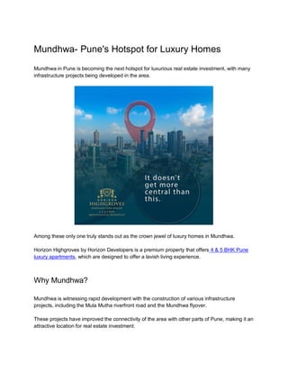 Mundhwa- Pune's Hotspot for Luxury Homes
Mundhwa in Pune is becoming the next hotspot for luxurious real estate investment, with many
infrastructure projects being developed in the area.
Among these only one truly stands out as the crown jewel of luxury homes in Mundhwa.
Horizon Highgroves by Horizon Developers is a premium property that offers 4 & 5 BHK Pune
luxury apartments, which are designed to offer a lavish living experience.
Why Mundhwa?
Mundhwa is witnessing rapid development with the construction of various infrastructure
projects, including the Mula Mutha riverfront road and the Mundhwa flyover.
These projects have improved the connectivity of the area with other parts of Pune, making it an
attractive location for real estate investment.
 