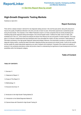 Find Industry reports, Company profiles
ReportLinker                                                                       and Market Statistics
                                             >> Get this Report Now by email!



High-Growth Diagnostic Testing Markets
Published on April 2012

                                                                                                              Report Summary

There will be a steady increase in demand for new diagnostic testing services in the next five-year period, along with pressures to
improve the quality of healthcare delivered in the clinic and also to lower its costs. Clinical labs experienced a substantial growth
during the last decade. The emphasis in this TriMark Publications report is on those companies that are actively developing and
marketing high-growth diagnostic testing technologies in the clinical hospital market. It defines the dollar volume of sales, both
worldwide and in the U.S., of the market and analyzes the factors that influence the size and growth of market segments. The study
goes on to discuss in detail trends that have developed which have stimulated this market, and also comments in detail patterns of
information processing in the high-growth diagnostic testing technologies. Moreover, this exanimation provides an overview of the
diagnostic testing market, including the latest information regarding exciting new products and industry trends. It will not only quantify
but also qualify the market high-growth segments as an area of research and investment. Forecasts of the market and analyses of
products in the worldwide prescriptions market will provide a basis for understanding the significance of past developments and future
possibilities within this therapeutic category.




                                                                                                               Table of Content



TABLE OF CONTENTS




1. Overview 11


1.1 Statement of Report 11


1.2 Scope of This Report 12


1.3 Methodology 13


1.4 Executive Summary 14




2. Introduction to the High-Growth Testing Market 23


2.1 Introduction to the Global Diagnostic Market 23


2.2 General Areas with Potential for High-Growth Testing 24




High-Growth Diagnostic Testing Markets (From Slideshare)                                                                          Page 1/28
 