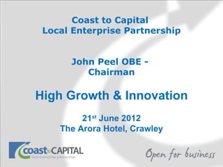 Coast to Capital
 Local Enterprise Partnership


      John Peel OBE -
         Chairman

High Growth & Innovation
         21st June 2012
    The Arora Hotel, Crawley
 