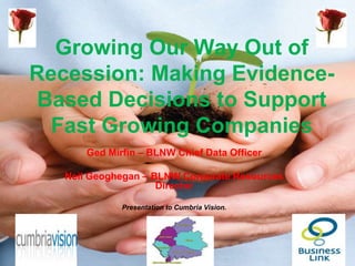 Growing Our Way Out of
Recession: Making Evidence-
 Based Decisions to Support
  Fast Growing Companies
       Ged Mirfin – BLNW Chief Data Officer

   Neil Geoghegan – BLNW Corporate Resources
                     Director

              Presentation to Cumbria Vision.
 