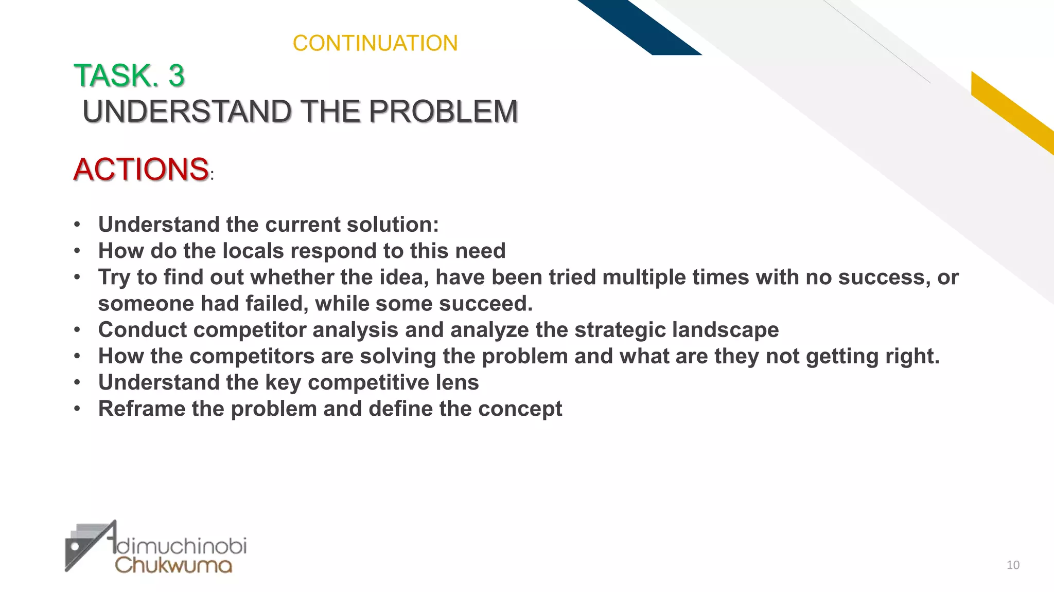 FR
10
TASK. 3
UNDERSTAND THE PROBLEM
ACTIONS:
• Understand the current solution:
• How do the locals respond to this need
• Try to find out whether the idea, have been tried multiple times with no success, or
someone had failed, while some succeed.
• Conduct competitor analysis and analyze the strategic landscape
• How the competitors are solving the problem and what are they not getting right.
• Understand the key competitive lens
• Reframe the problem and define the concept
CONTINUATION
 