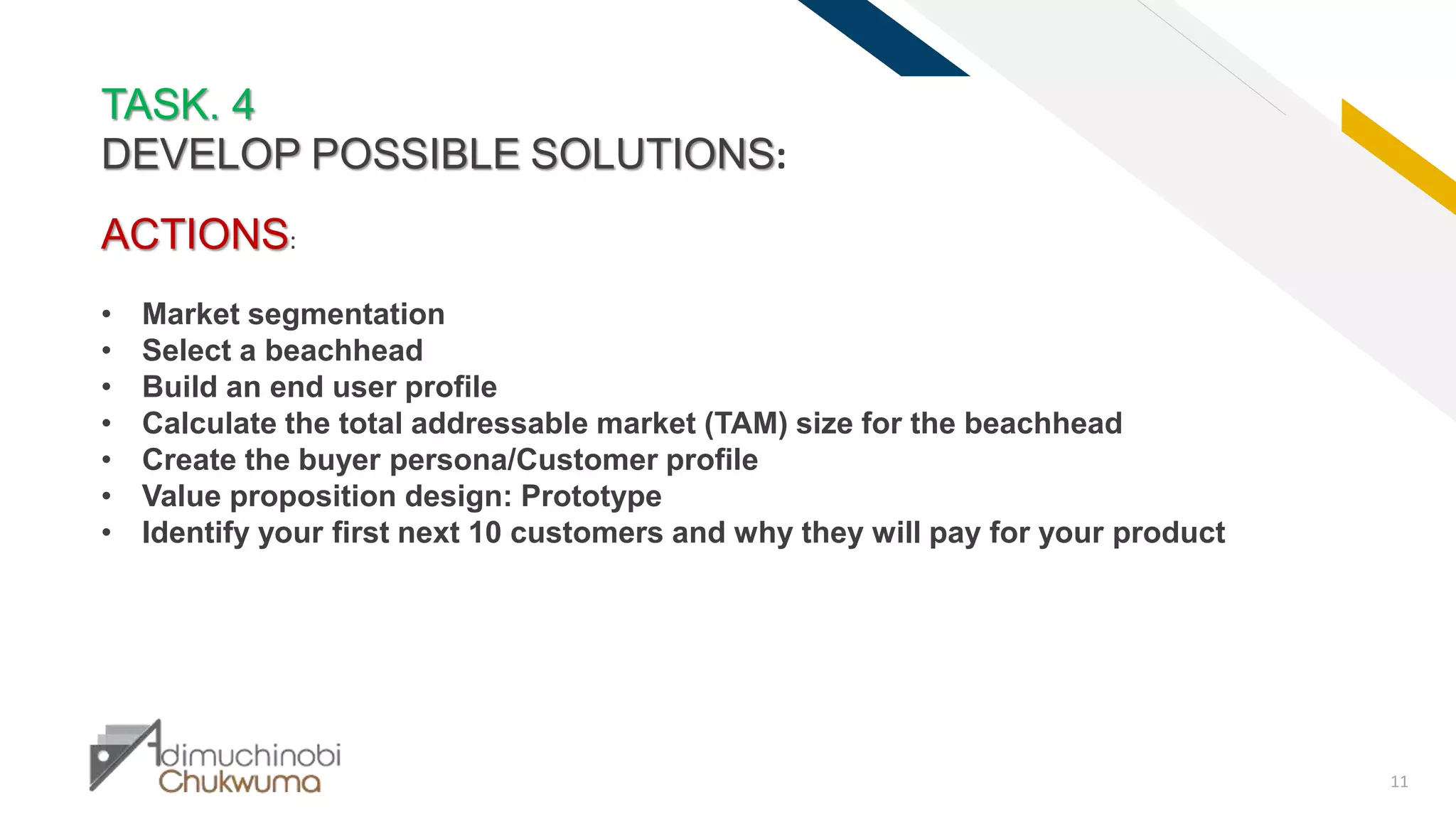 FR
11
TASK. 4
DEVELOP POSSIBLE SOLUTIONS:
ACTIONS:
• Market segmentation
• Select a beachhead
• Build an end user profile
• Calculate the total addressable market (TAM) size for the beachhead
• Create the buyer persona/Customer profile
• Value proposition design: Prototype
• Identify your first next 10 customers and why they will pay for your product
 