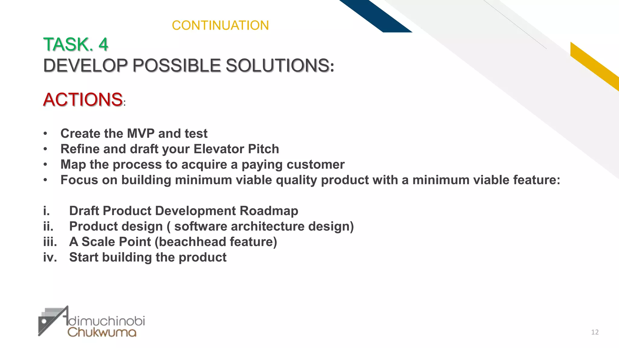 FR
12
TASK. 4
DEVELOP POSSIBLE SOLUTIONS:
ACTIONS:
• Create the MVP and test
• Refine and draft your Elevator Pitch
• Map the process to acquire a paying customer
• Focus on building minimum viable quality product with a minimum viable feature:
i. Draft Product Development Roadmap
ii. Product design ( software architecture design)
iii. A Scale Point (beachhead feature)
iv. Start building the product
CONTINUATION
 