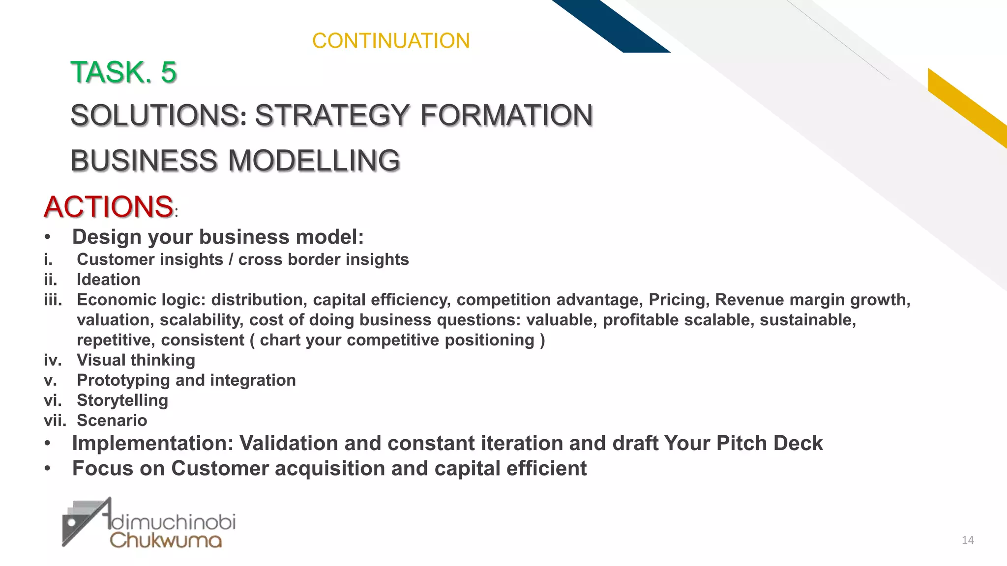 FR
14
TASK. 5
SOLUTIONS: STRATEGY FORMATION
BUSINESS MODELLING
ACTIONS:
• Design your business model:
i. Customer insights / cross border insights
ii. Ideation
iii. Economic logic: distribution, capital efficiency, competition advantage, Pricing, Revenue margin growth,
valuation, scalability, cost of doing business questions: valuable, profitable scalable, sustainable,
repetitive, consistent ( chart your competitive positioning )
iv. Visual thinking
v. Prototyping and integration
vi. Storytelling
vii. Scenario
• Implementation: Validation and constant iteration and draft Your Pitch Deck
• Focus on Customer acquisition and capital efficient
CONTINUATION
 