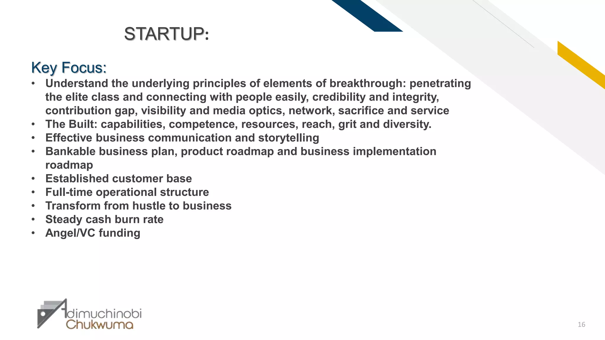 FR
16
STARTUP:
Key Focus:
• Understand the underlying principles of elements of breakthrough: penetrating
the elite class and connecting with people easily, credibility and integrity,
contribution gap, visibility and media optics, network, sacrifice and service
• The Built: capabilities, competence, resources, reach, grit and diversity.
• Effective business communication and storytelling
• Bankable business plan, product roadmap and business implementation
roadmap
• Established customer base
• Full-time operational structure
• Transform from hustle to business
• Steady cash burn rate
• Angel/VC funding
 
