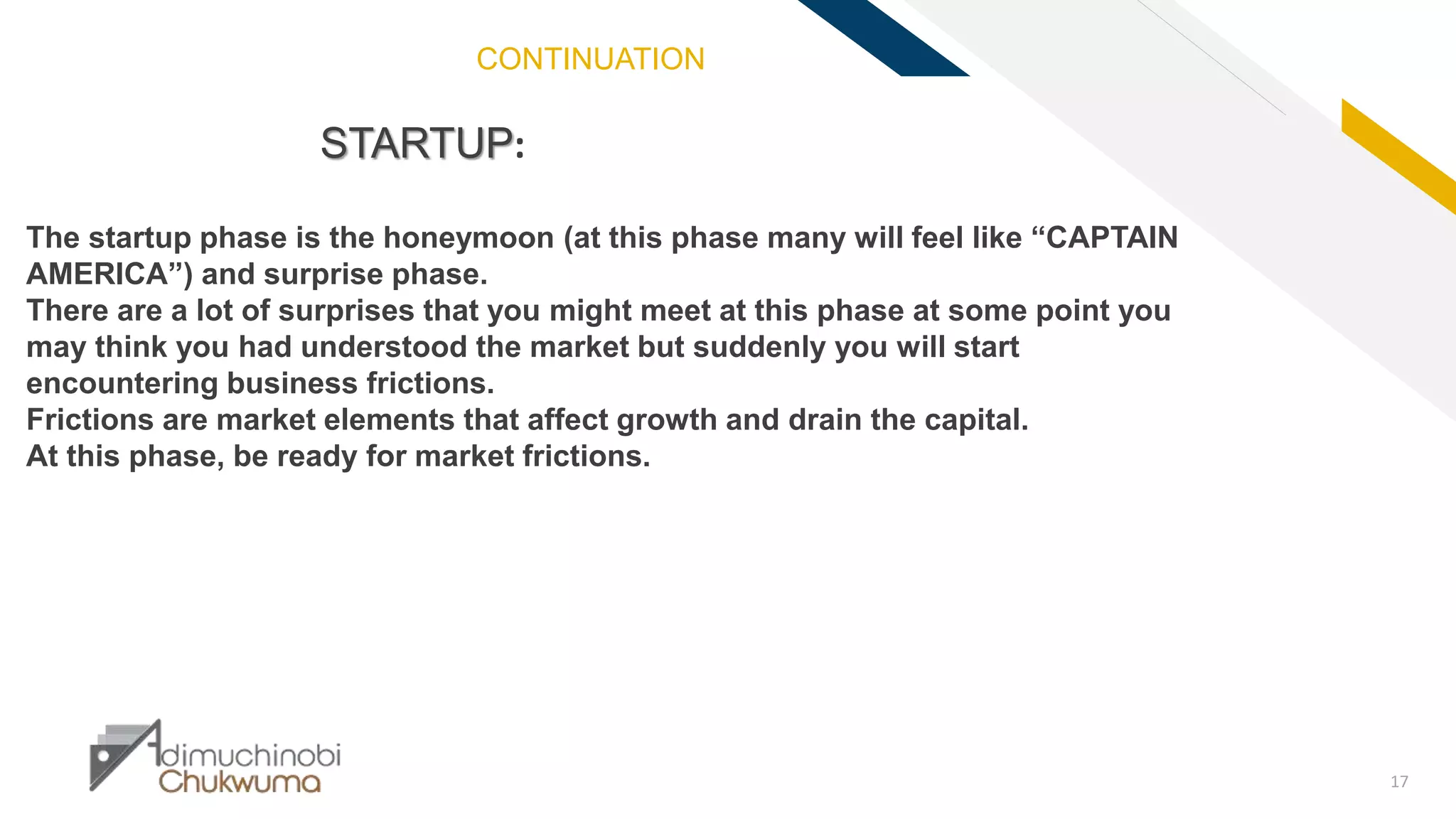 FR
17
STARTUP:
The startup phase is the honeymoon (at this phase many will feel like “CAPTAIN
AMERICA”) and surprise phase.
There are a lot of surprises that you might meet at this phase at some point you
may think you had understood the market but suddenly you will start
encountering business frictions.
Frictions are market elements that affect growth and drain the capital.
At this phase, be ready for market frictions.
CONTINUATION
 