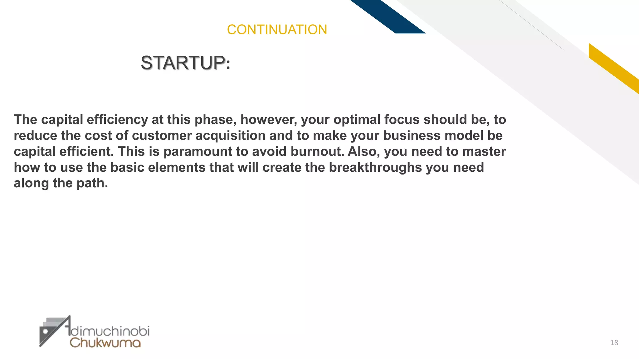 FR
18
STARTUP:
The capital efficiency at this phase, however, your optimal focus should be, to
reduce the cost of customer acquisition and to make your business model be
capital efficient. This is paramount to avoid burnout. Also, you need to master
how to use the basic elements that will create the breakthroughs you need
along the path.
CONTINUATION
 