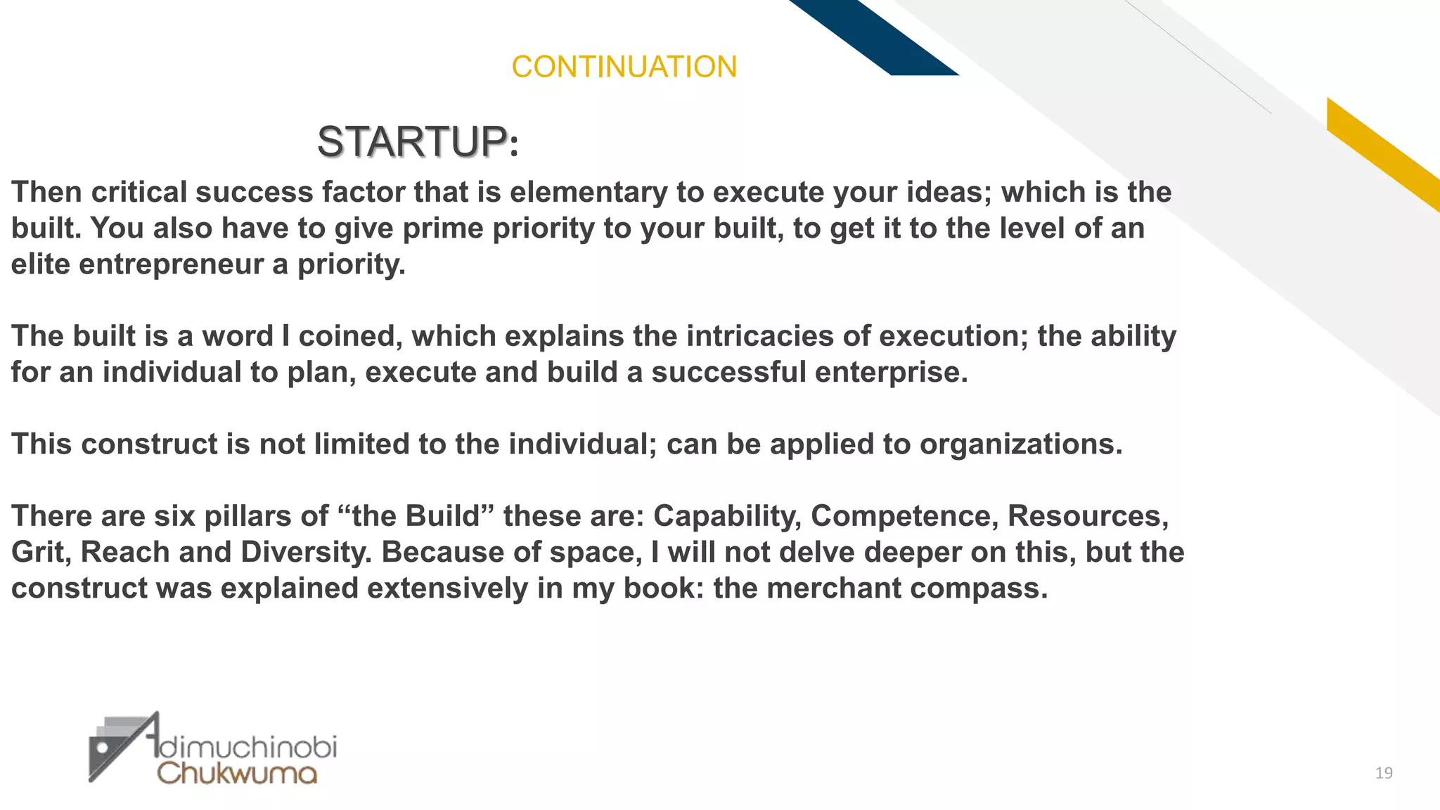 FR
19
STARTUP:
Then critical success factor that is elementary to execute your ideas; which is the
built. You also have to give prime priority to your built, to get it to the level of an
elite entrepreneur a priority.
The built is a word I coined, which explains the intricacies of execution; the ability
for an individual to plan, execute and build a successful enterprise.
This construct is not limited to the individual; can be applied to organizations.
There are six pillars of “the Build” these are: Capability, Competence, Resources,
Grit, Reach and Diversity. Because of space, I will not delve deeper on this, but the
construct was explained extensively in my book: the merchant compass.
CONTINUATION
 