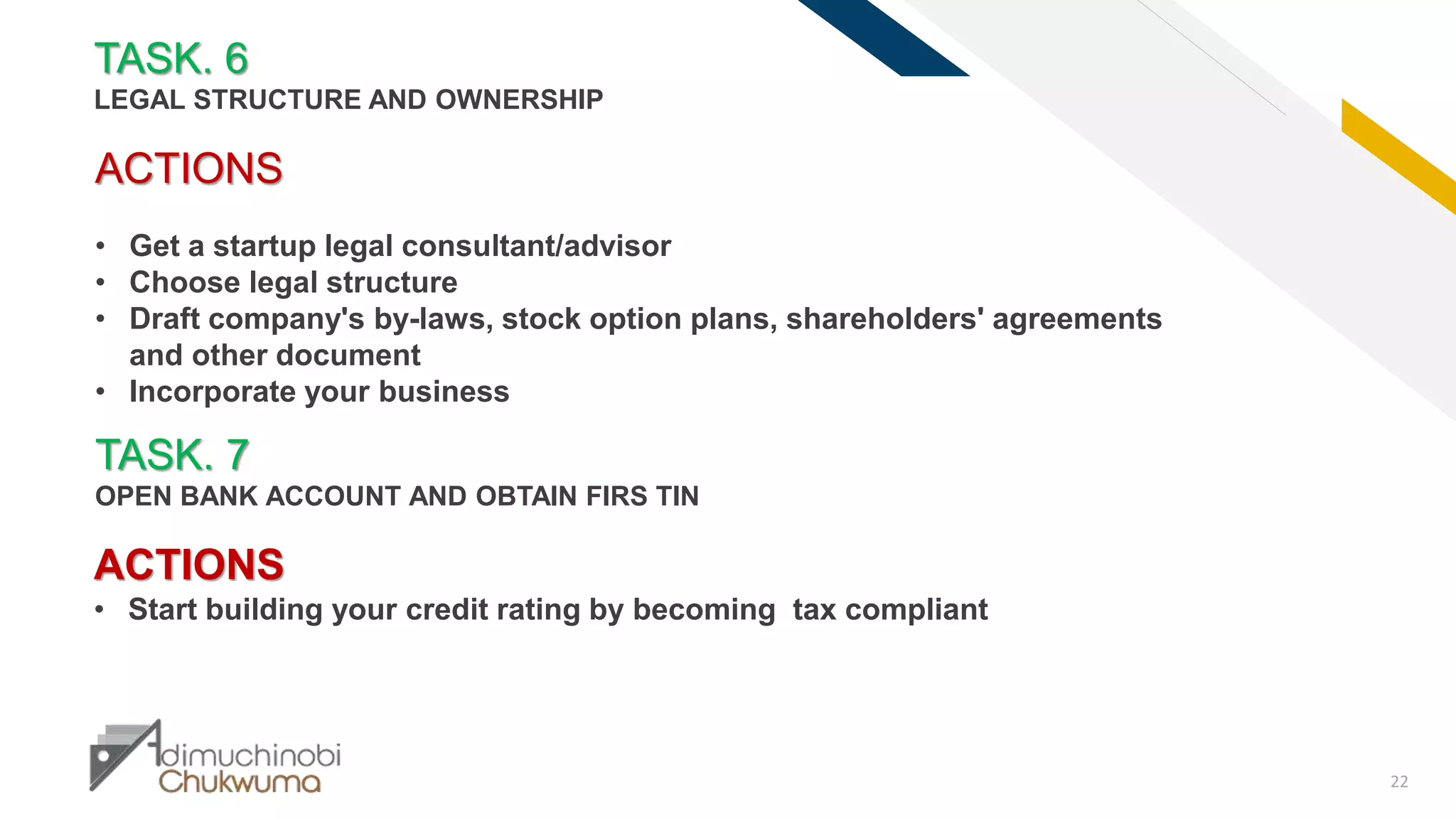 FR
22
TASK. 7
OPEN BANK ACCOUNT AND OBTAIN FIRS TIN
ACTIONS
• Get a startup legal consultant/advisor
• Choose legal structure
• Draft company's by-laws, stock option plans, shareholders' agreements
and other document
• Incorporate your business
TASK. 6
LEGAL STRUCTURE AND OWNERSHIP
ACTIONS
• Start building your credit rating by becoming tax compliant
 
