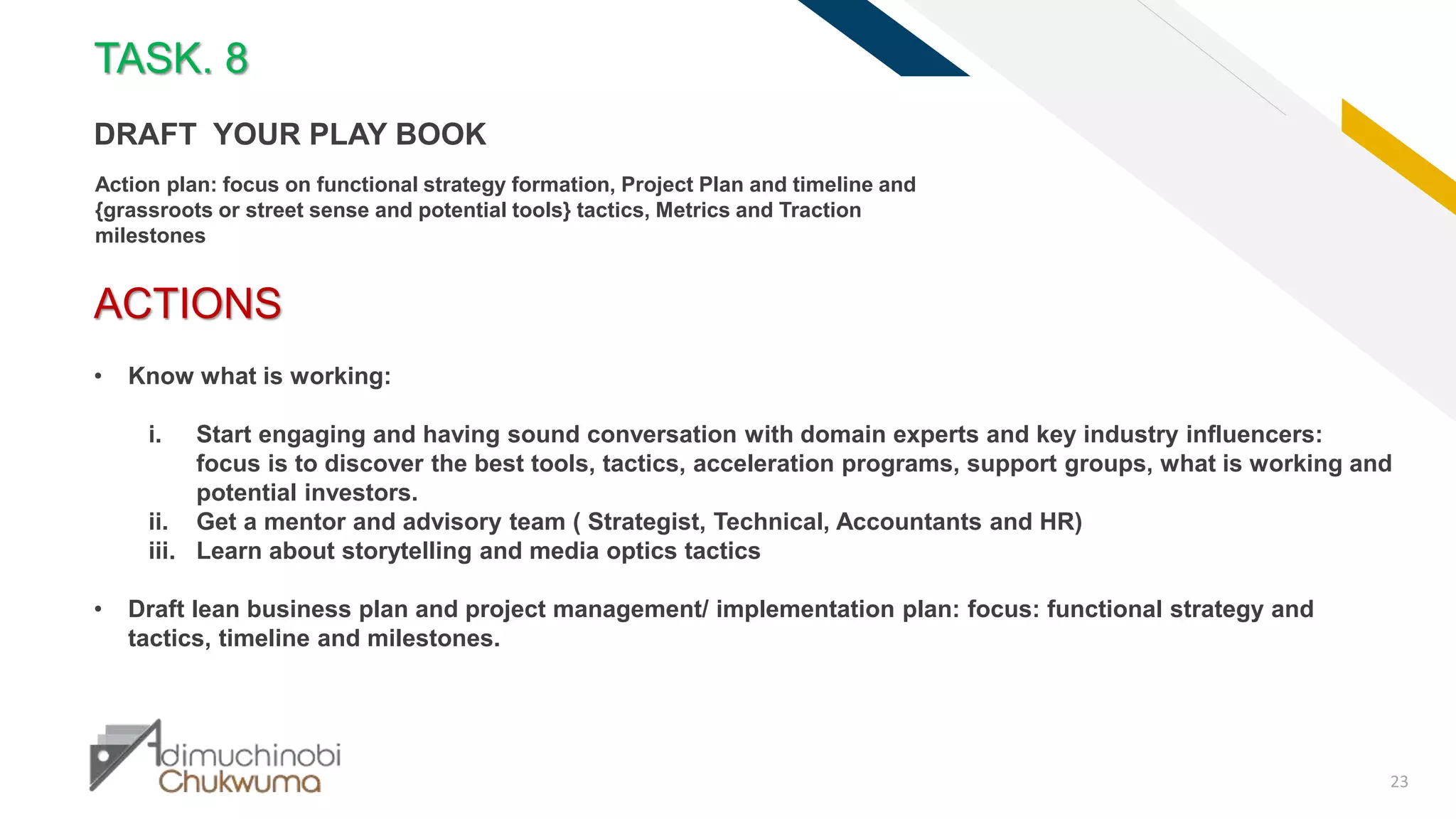 FR
23
ACTIONS
• Know what is working:
i. Start engaging and having sound conversation with domain experts and key industry influencers:
focus is to discover the best tools, tactics, acceleration programs, support groups, what is working and
potential investors.
ii. Get a mentor and advisory team ( Strategist, Technical, Accountants and HR)
iii. Learn about storytelling and media optics tactics
• Draft lean business plan and project management/ implementation plan: focus: functional strategy and
tactics, timeline and milestones.
TASK. 8
DRAFT YOUR PLAY BOOK
Action plan: focus on functional strategy formation, Project Plan and timeline and
{grassroots or street sense and potential tools} tactics, Metrics and Traction
milestones
 