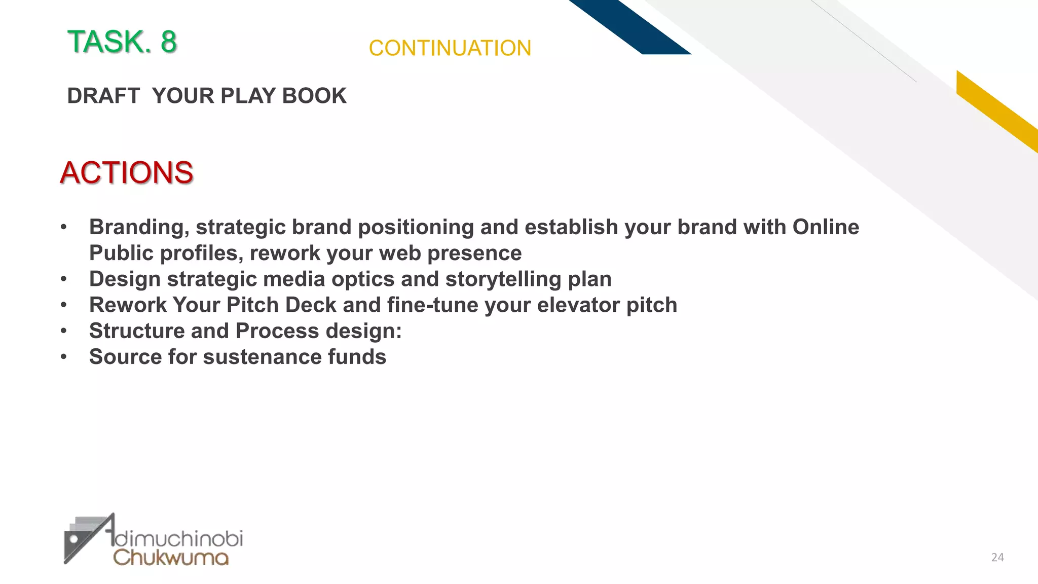 FR
24
ACTIONS
• Branding, strategic brand positioning and establish your brand with Online
Public profiles, rework your web presence
• Design strategic media optics and storytelling plan
• Rework Your Pitch Deck and fine-tune your elevator pitch
• Structure and Process design:
• Source for sustenance funds
TASK. 8
DRAFT YOUR PLAY BOOK
CONTINUATION
 