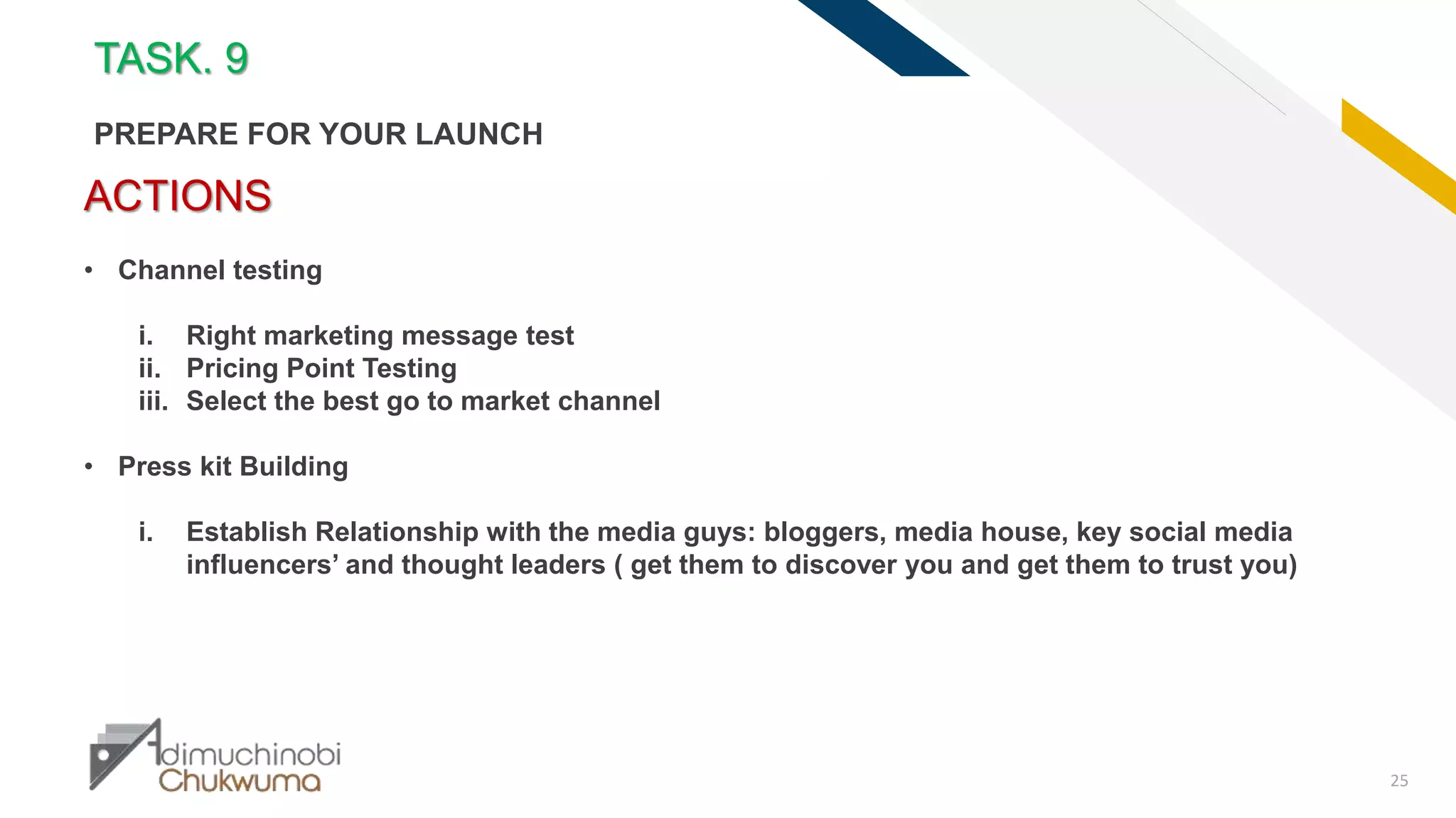 FR
25
ACTIONS
• Channel testing
i. Right marketing message test
ii. Pricing Point Testing
iii. Select the best go to market channel
• Press kit Building
i. Establish Relationship with the media guys: bloggers, media house, key social media
influencers’ and thought leaders ( get them to discover you and get them to trust you)
TASK. 9
PREPARE FOR YOUR LAUNCH
 