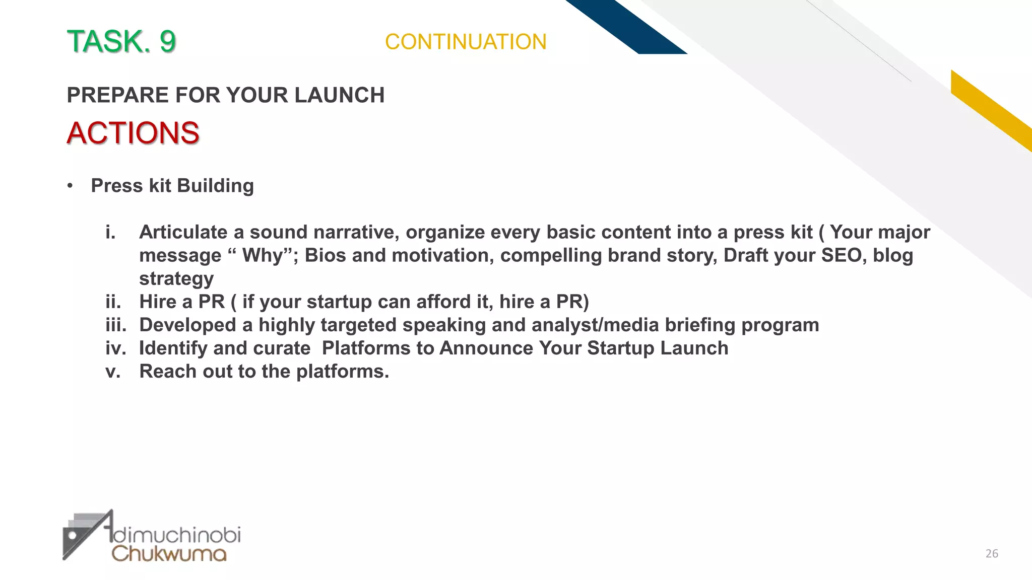 FR
26
ACTIONS
• Press kit Building
i. Articulate a sound narrative, organize every basic content into a press kit ( Your major
message “ Why”; Bios and motivation, compelling brand story, Draft your SEO, blog
strategy
ii. Hire a PR ( if your startup can afford it, hire a PR)
iii. Developed a highly targeted speaking and analyst/media briefing program
iv. Identify and curate Platforms to Announce Your Startup Launch
v. Reach out to the platforms.
TASK. 9
PREPARE FOR YOUR LAUNCH
CONTINUATION
 