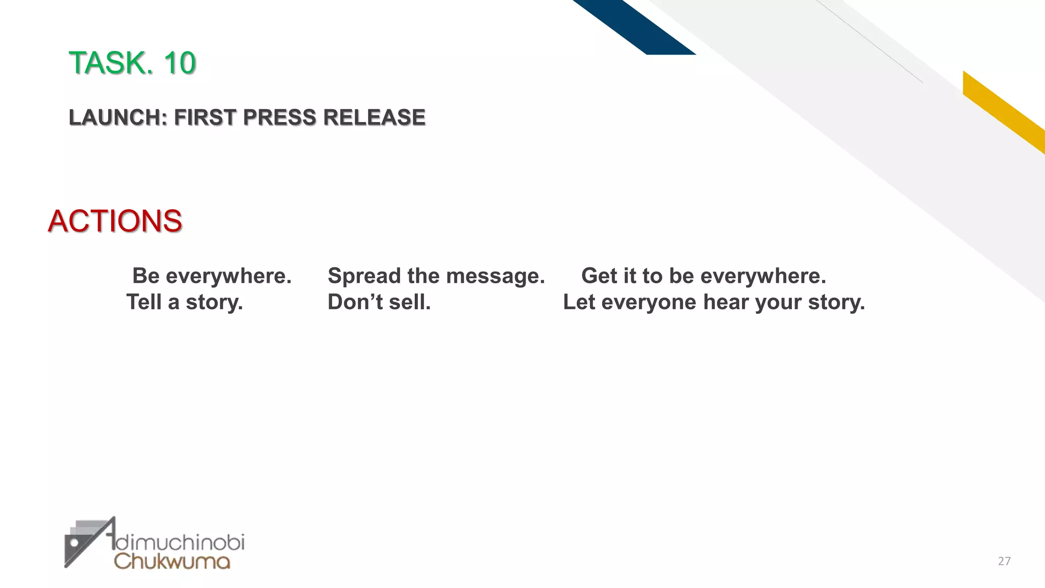 FR
27
ACTIONS
Be everywhere. Spread the message. Get it to be everywhere.
Tell a story. Don’t sell. Let everyone hear your story.
TASK. 10
LAUNCH: FIRST PRESS RELEASE
 