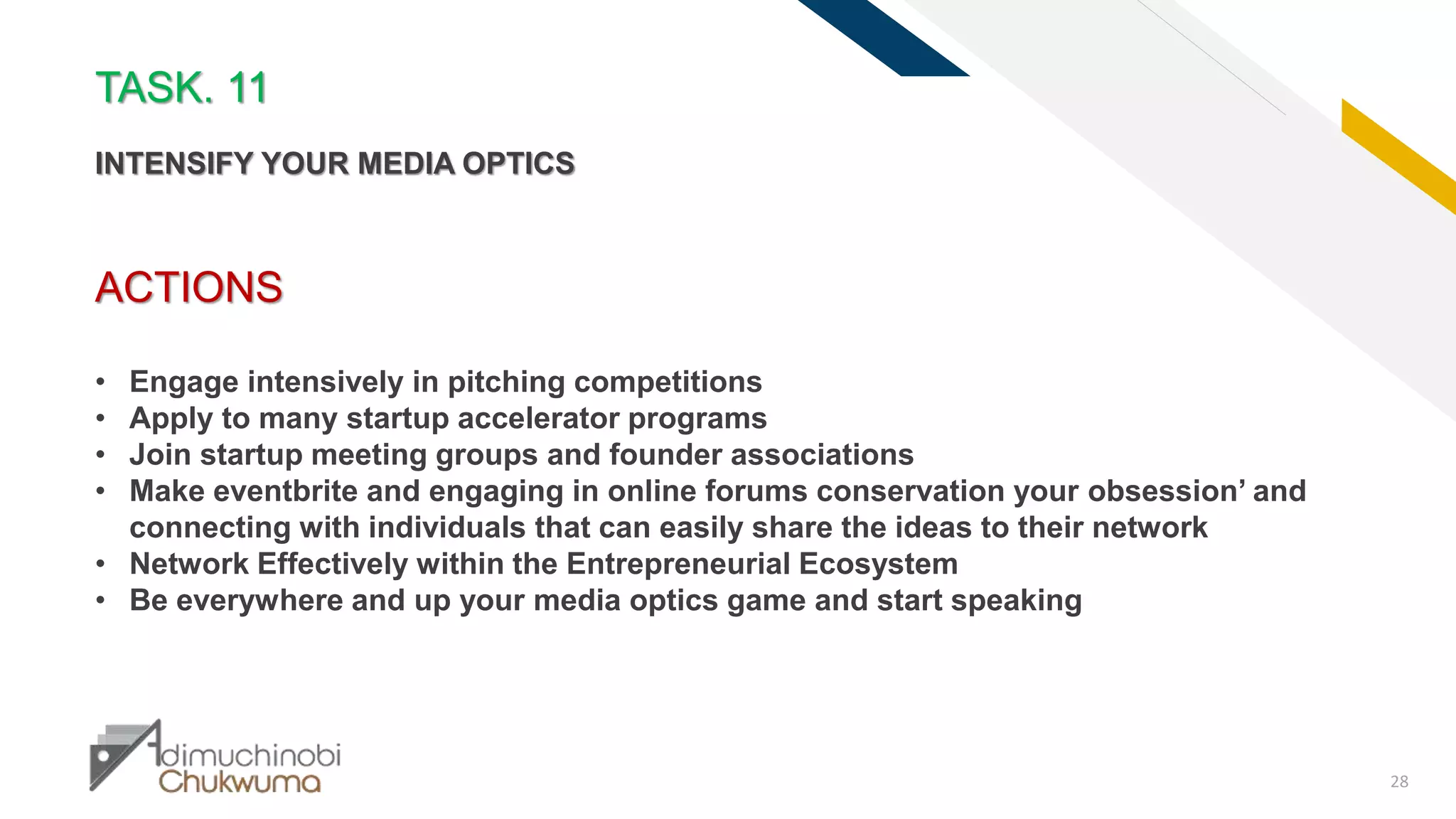 FR
28
ACTIONS
• Engage intensively in pitching competitions
• Apply to many startup accelerator programs
• Join startup meeting groups and founder associations
• Make eventbrite and engaging in online forums conservation your obsession’ and
connecting with individuals that can easily share the ideas to their network
• Network Effectively within the Entrepreneurial Ecosystem
• Be everywhere and up your media optics game and start speaking
TASK. 11
INTENSIFY YOUR MEDIA OPTICS
 