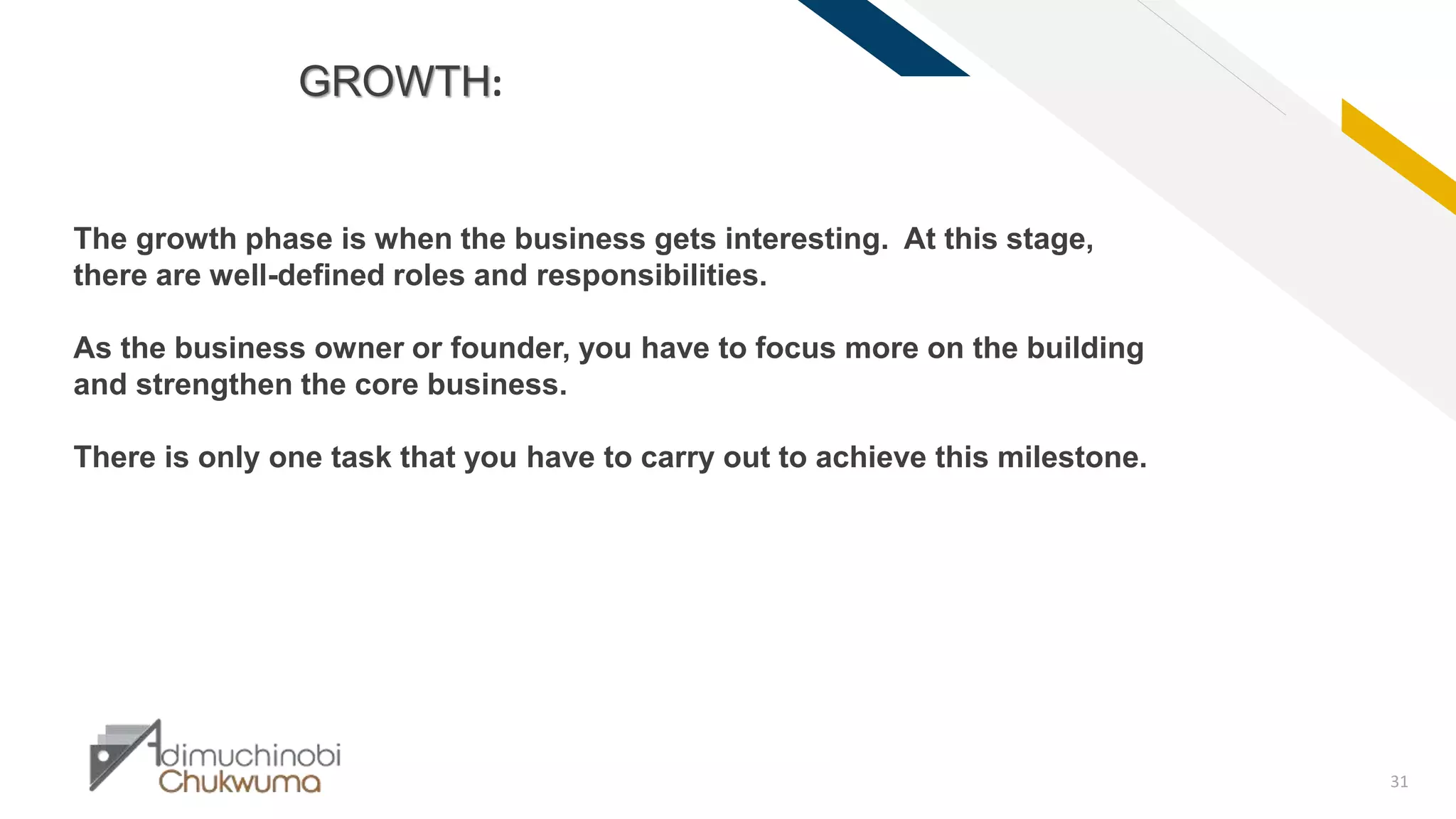 FR
31
GROWTH:
The growth phase is when the business gets interesting. At this stage,
there are well-defined roles and responsibilities.
As the business owner or founder, you have to focus more on the building
and strengthen the core business.
There is only one task that you have to carry out to achieve this milestone.
 