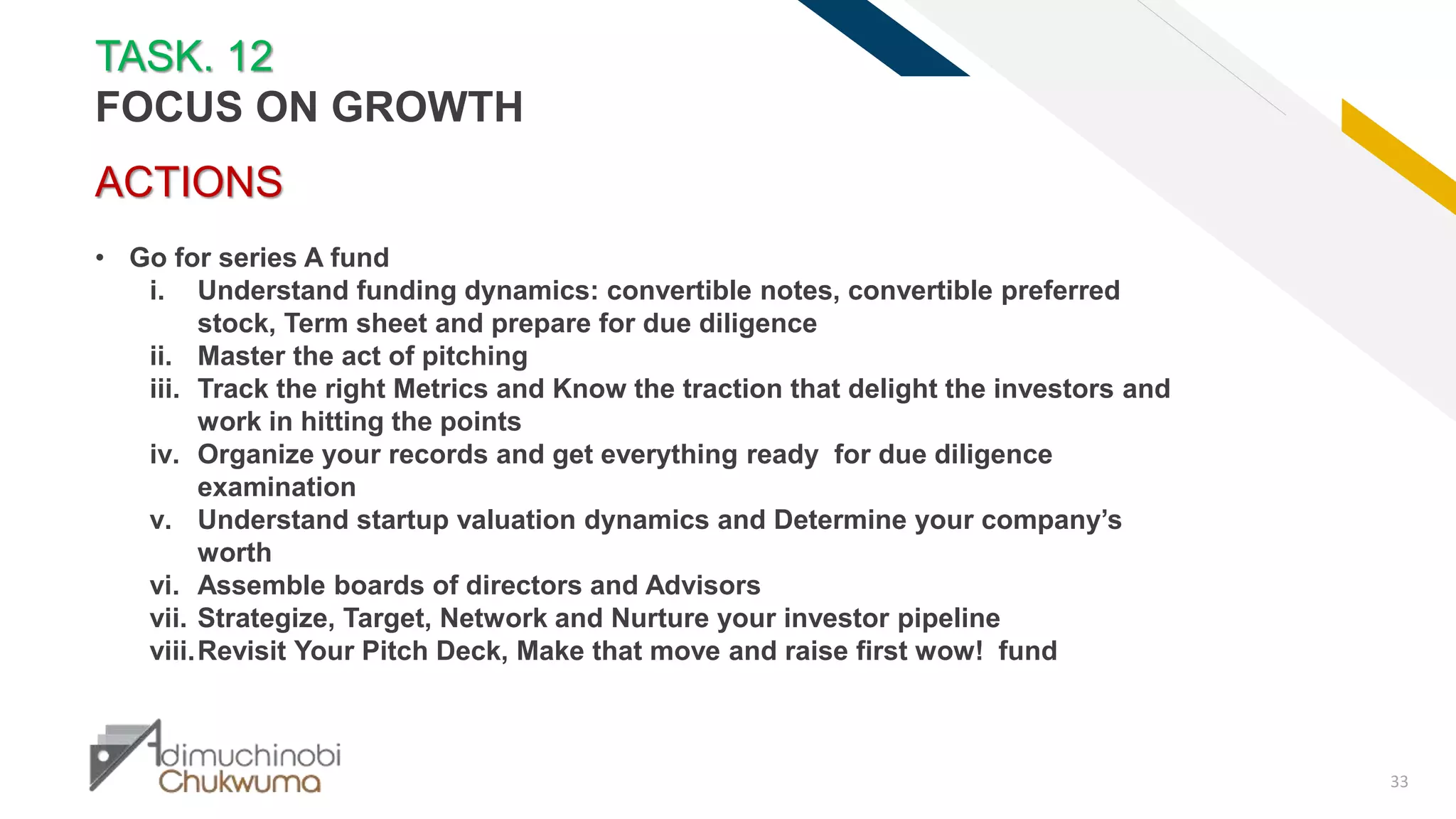 FR
33
ACTIONS
• Go for series A fund
i. Understand funding dynamics: convertible notes, convertible preferred
stock, Term sheet and prepare for due diligence
ii. Master the act of pitching
iii. Track the right Metrics and Know the traction that delight the investors and
work in hitting the points
iv. Organize your records and get everything ready for due diligence
examination
v. Understand startup valuation dynamics and Determine your company’s
worth
vi. Assemble boards of directors and Advisors
vii. Strategize, Target, Network and Nurture your investor pipeline
viii.Revisit Your Pitch Deck, Make that move and raise first wow! fund
TASK. 12
FOCUS ON GROWTH
 