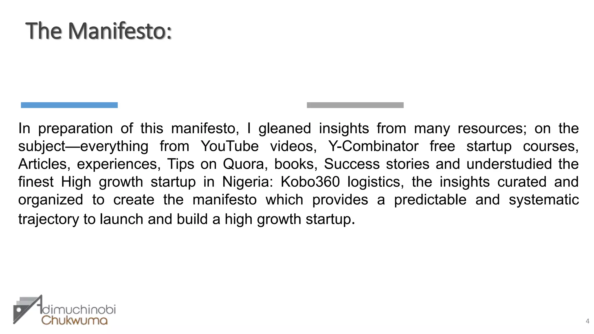 The Manifesto:
4
In preparation of this manifesto, I gleaned insights from many resources; on the
subject—everything from YouTube videos, Y-Combinator free startup courses,
Articles, experiences, Tips on Quora, books, Success stories and understudied the
finest High growth startup in Nigeria: Kobo360 logistics, the insights curated and
organized to create the manifesto which provides a predictable and systematic
trajectory to launch and build a high growth startup.
 