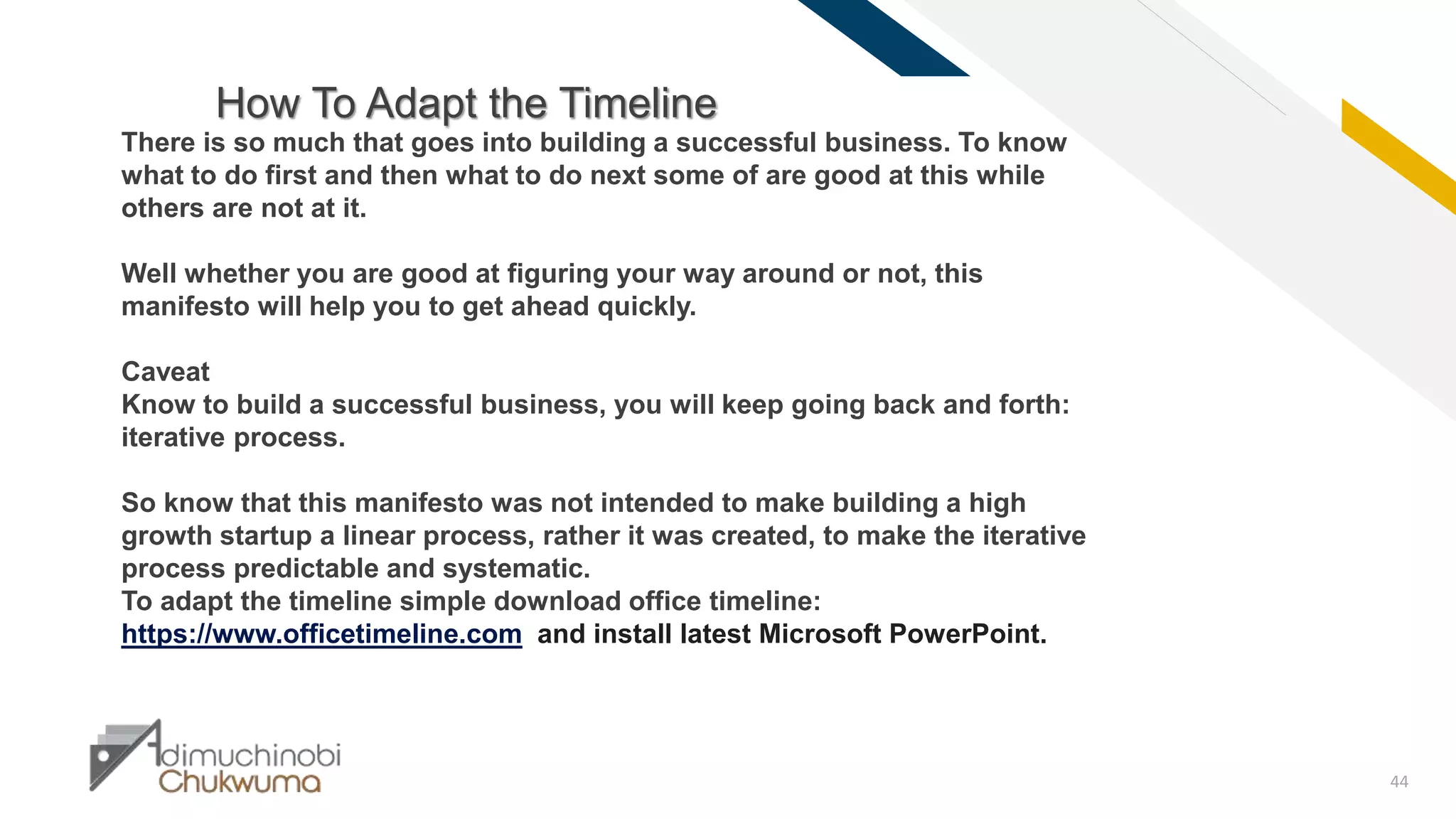 FR
44
How To Adapt the Timeline
There is so much that goes into building a successful business. To know
what to do first and then what to do next some of are good at this while
others are not at it.
Well whether you are good at figuring your way around or not, this
manifesto will help you to get ahead quickly.
Caveat
Know to build a successful business, you will keep going back and forth:
iterative process.
So know that this manifesto was not intended to make building a high
growth startup a linear process, rather it was created, to make the iterative
process predictable and systematic.
To adapt the timeline simple download office timeline:
https://www.officetimeline.com and install latest Microsoft PowerPoint.
 