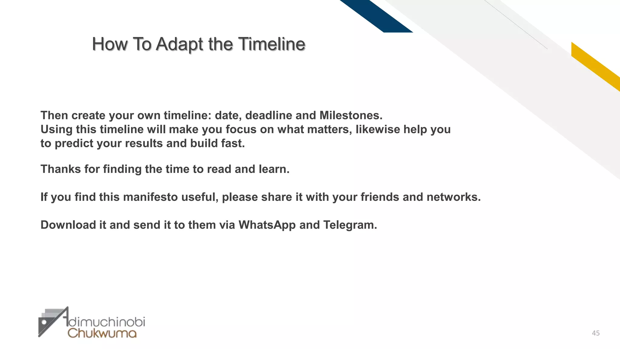 FR
45
How To Adapt the Timeline
Then create your own timeline: date, deadline and Milestones.
Using this timeline will make you focus on what matters, likewise help you
to predict your results and build fast.
Thanks for finding the time to read and learn.
If you find this manifesto useful, please share it with your friends and networks.
Download it and send it to them via WhatsApp and Telegram.
 