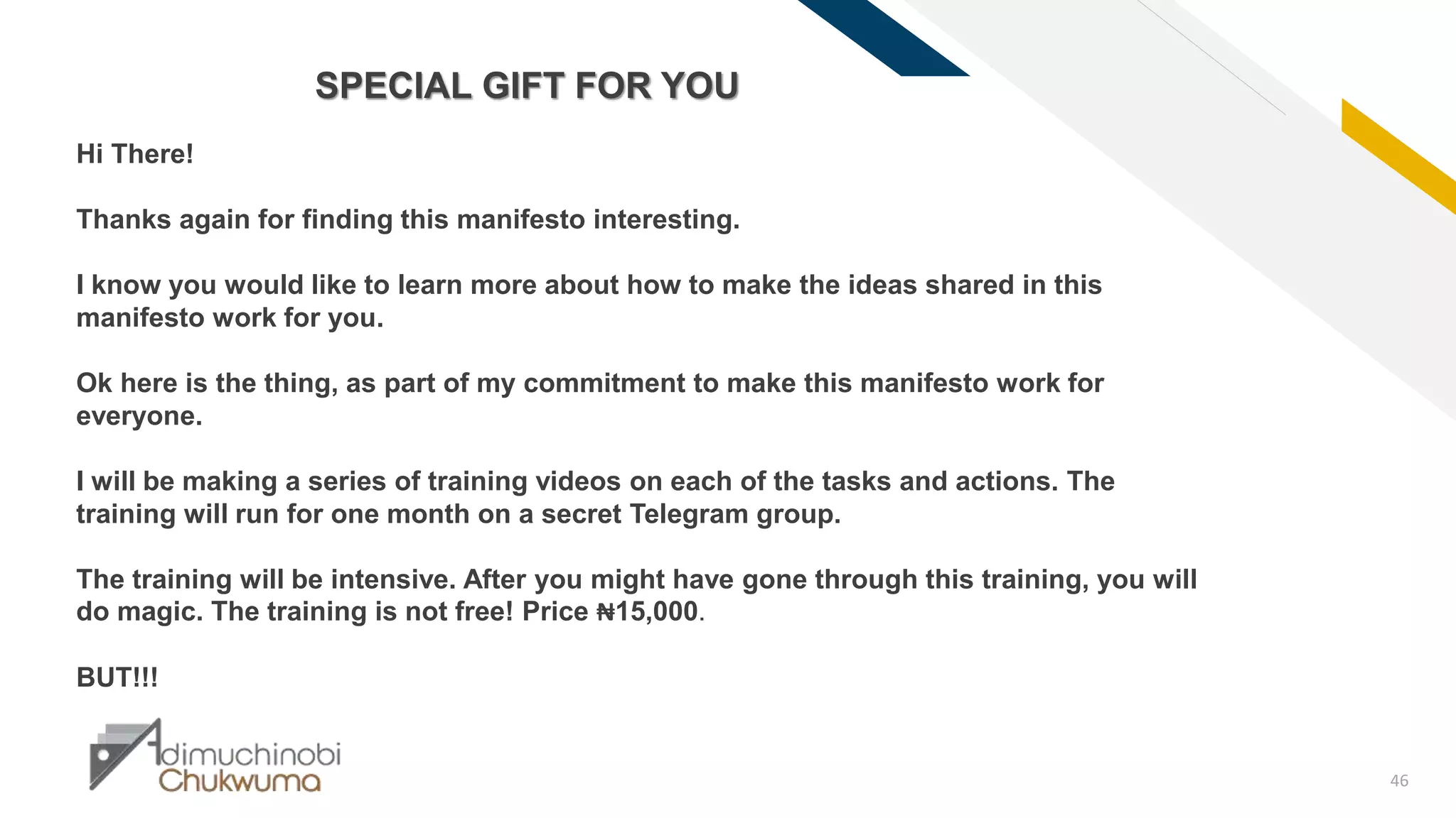 FR
46
SPECIAL GIFT FOR YOU
Hi There!
Thanks again for finding this manifesto interesting.
I know you would like to learn more about how to make the ideas shared in this
manifesto work for you.
Ok here is the thing, as part of my commitment to make this manifesto work for
everyone.
I will be making a series of training videos on each of the tasks and actions. The
training will run for one month on a secret Telegram group.
The training will be intensive. After you might have gone through this training, you will
do magic. The training is not free! Price ₦15,000.
BUT!!!
 