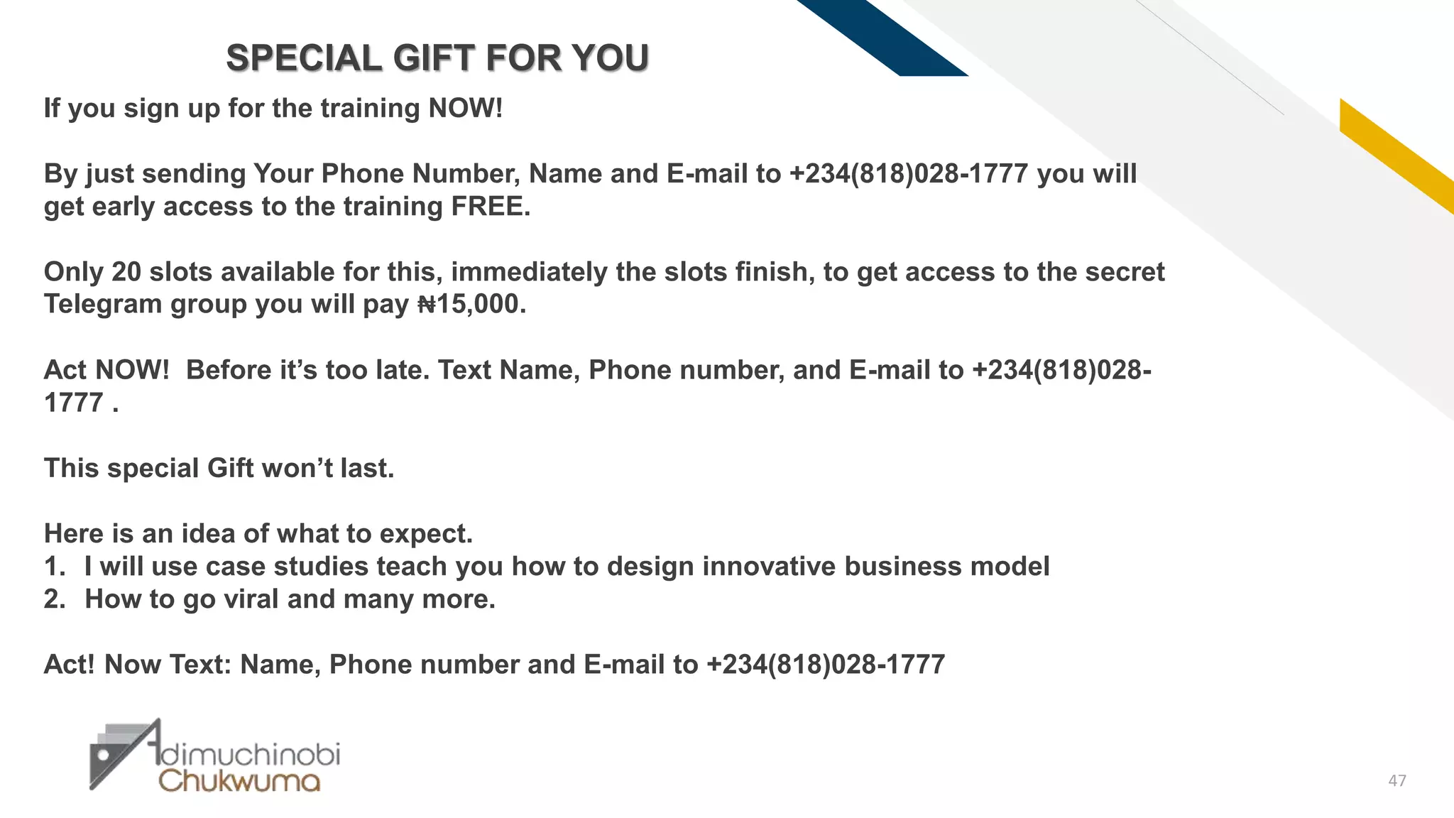 FR
47
SPECIAL GIFT FOR YOU
If you sign up for the training NOW!
By just sending Your Phone Number, Name and E-mail to +234(818)028-1777 you will
get early access to the training FREE.
Only 20 slots available for this, immediately the slots finish, to get access to the secret
Telegram group you will pay ₦15,000.
Act NOW! Before it’s too late. Text Name, Phone number, and E-mail to +234(818)028-
1777 .
This special Gift won’t last.
Here is an idea of what to expect.
1. I will use case studies teach you how to design innovative business model
2. How to go viral and many more.
Act! Now Text: Name, Phone number and E-mail to +234(818)028-1777
 