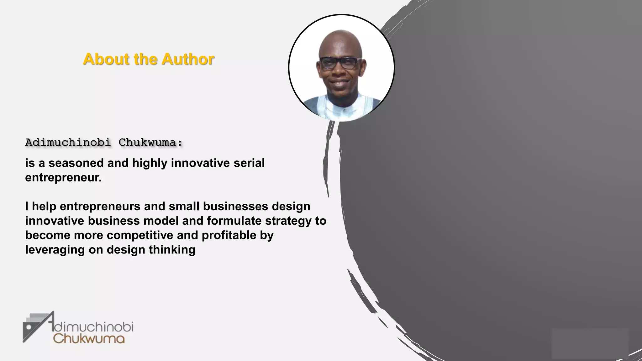 About the Author
Adimuchinobi Chukwuma:
is a seasoned and highly innovative serial
entrepreneur.
I help entrepreneurs and small businesses design
innovative business model and formulate strategy to
become more competitive and profitable by
leveraging on design thinking
 