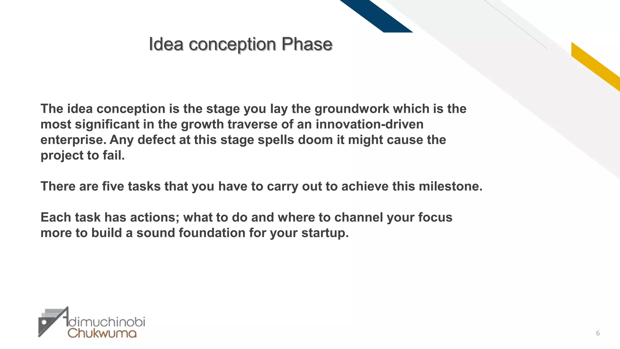 FR
6
Idea conception Phase
The idea conception is the stage you lay the groundwork which is the
most significant in the growth traverse of an innovation-driven
enterprise. Any defect at this stage spells doom it might cause the
project to fail.
There are five tasks that you have to carry out to achieve this milestone.
Each task has actions; what to do and where to channel your focus
more to build a sound foundation for your startup.
 