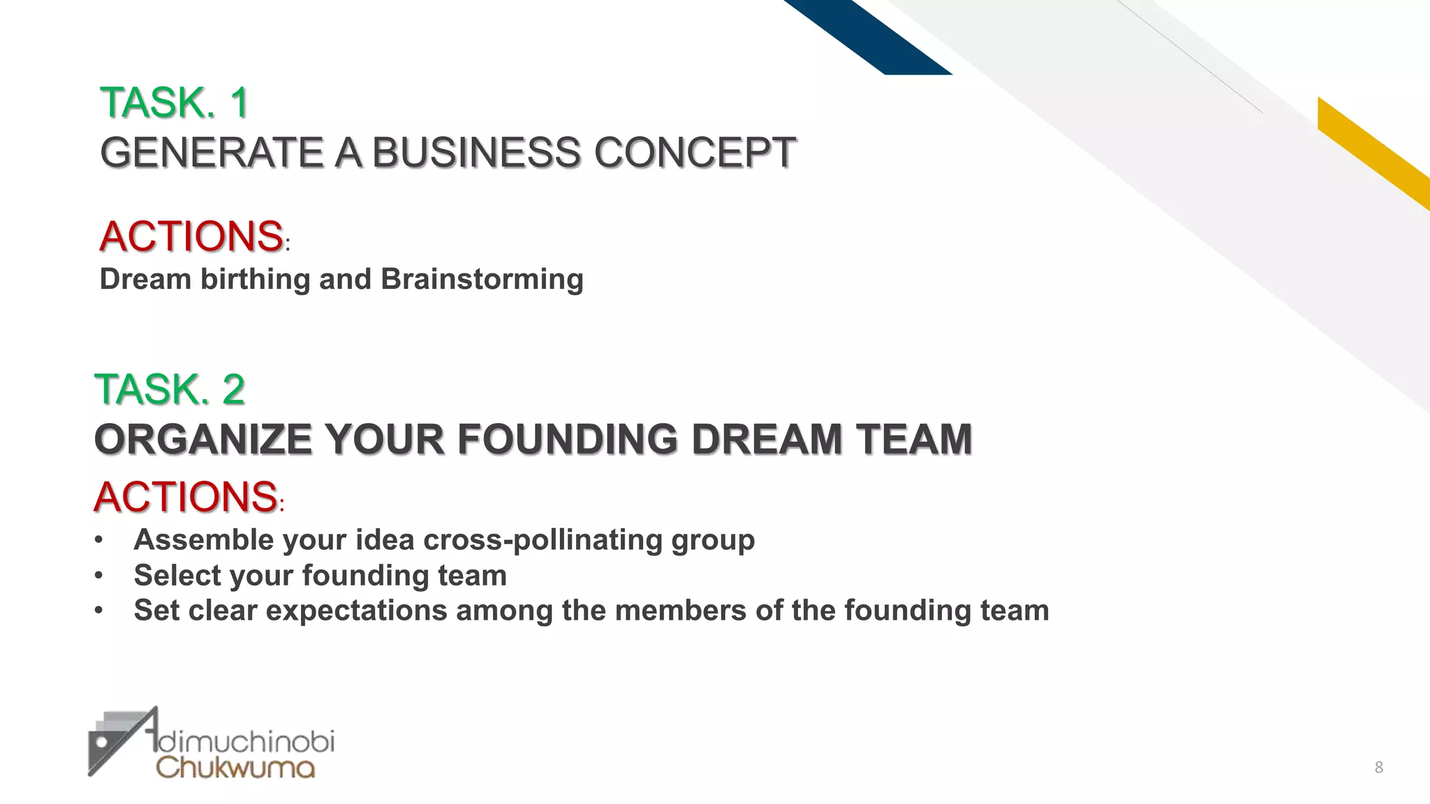 FR
8
TASK. 1
GENERATE A BUSINESS CONCEPT
TASK. 2
ORGANIZE YOUR FOUNDING DREAM TEAM
ACTIONS:
• Assemble your idea cross-pollinating group
• Select your founding team
• Set clear expectations among the members of the founding team
ACTIONS:
Dream birthing and Brainstorming
 