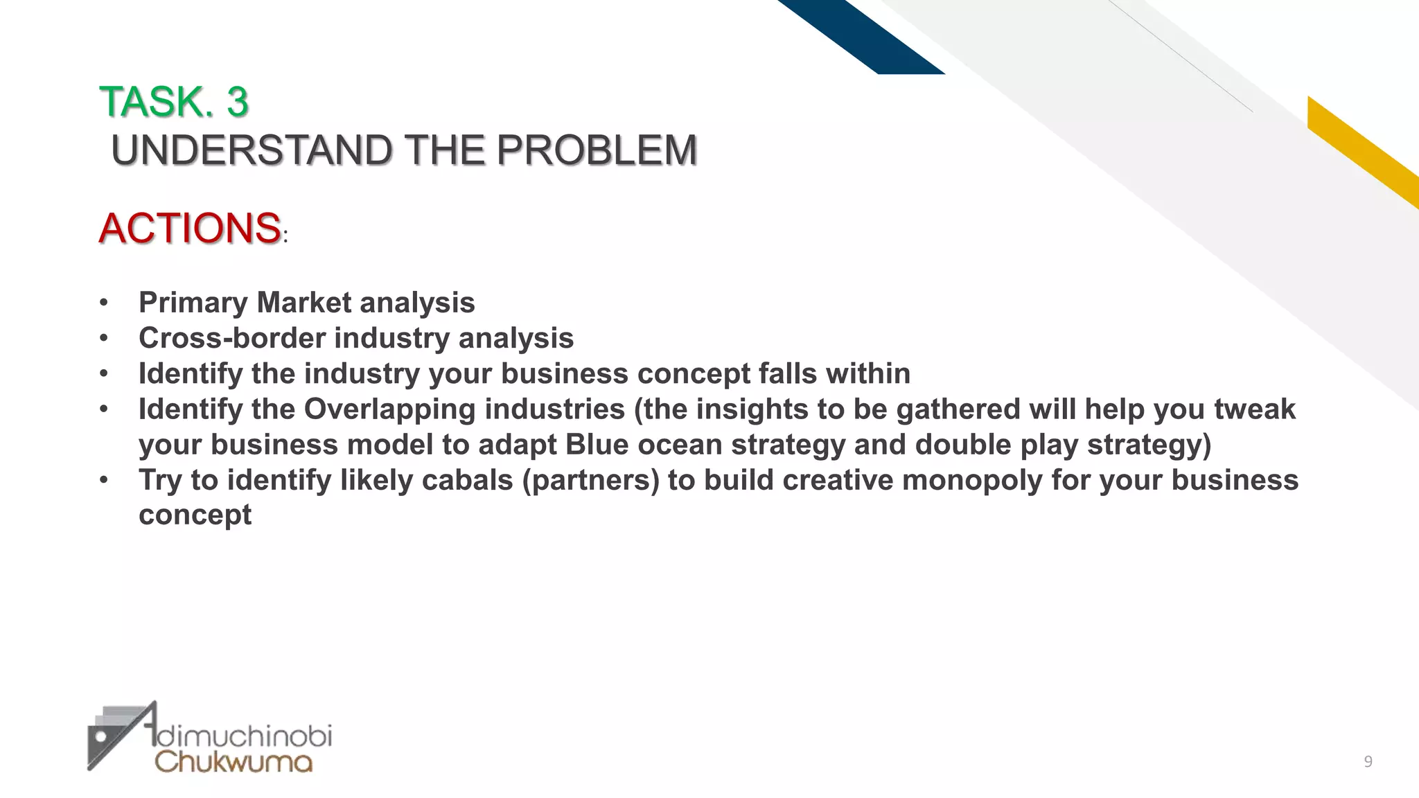 FR
9
TASK. 3
UNDERSTAND THE PROBLEM
ACTIONS:
• Primary Market analysis
• Cross-border industry analysis
• Identify the industry your business concept falls within
• Identify the Overlapping industries (the insights to be gathered will help you tweak
your business model to adapt Blue ocean strategy and double play strategy)
• Try to identify likely cabals (partners) to build creative monopoly for your business
concept
 