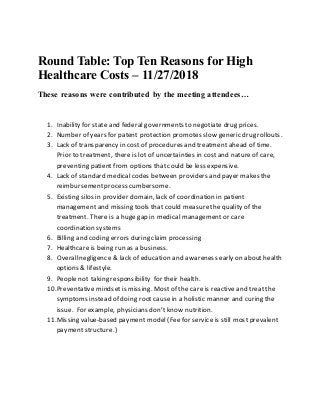 Round Table: Top Ten Reasons for High
Healthcare Costs – 11/27/2018
These reasons were contributed by the meeting attendees…
1. Inability for state and federal governments to negotiate drug prices.
2. Number of years for patent protection promotes slow generic drug rollouts.
3. Lack of transparency in cost of procedures and treatment ahead of time.
Prior to treatment, there is lot of uncertainties in costand nature of care,
preventing patient from options that could be less expensive.
4. Lack of standard medical codes between providers and payer makes the
reimbursementprocess cumbersome.
5. Existing silos in provider domain, lack of coordination in patient
management and missing tools that could measurethe quality of the
treatment. There is a huge gap in medical management or care
coordination systems
6. Billing and coding errors during claim processing
7. Healthcare is being run as a business.
8. Overallnegligence & lack of education and awareness early on about health
options & lifestyle.
9. People not taking responsibility for their health.
10.Preventative mindset is missing. Most of the care is reactive and treat the
symptoms instead of doing rootcause in a holistic manner and curing the
issue. For example, physicians don’tknow nutrition.
11.Missing value-based payment model (Fee for service is still most prevalent
payment structure.)
 