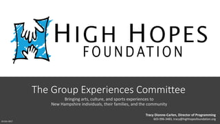 The Group Experiences Committee
Bringing arts, culture, and sports experiences to
New Hampshire individuals, their families, and the community
Tracy Dionne-Carlen, Director of Programming
603-996-3483, tracy@highhopesfoundation.org
10-Oct-2017
 