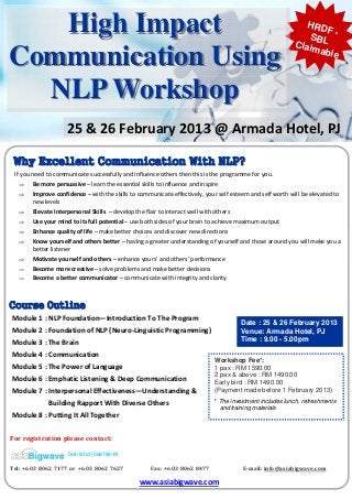 High Impact                                                                                                              HRD
                                                                                                                             SBL
                                                                                                                                F-
                                                                                                                          Claim
Communication Using                                                                                                            able



  NLP Workshop
                        25 & 26 February 2013 @ Armada Hotel, PJ 

 Why Excellent Communication With NLP?
  If you need to communicate successfully and influence others then this is the programme for you. 
     ⇒ Be more persuasive – learn the essential skills to influence and inspire  
     ⇒ Improve confidence – with the skills to communicate effectively, your self esteem and self worth will be elevated to 
         new levels  
     ⇒ Elevate Interpersonal Skills  – develop the flair to interact well with others  
     ⇒ Use your mind to its full potential – use both sides of your brain to achieve maximum output  
     ⇒ Enhance quality of life – make better choices and discover new directions  
     ⇒ Know yourself and others better – having a greater understanding of yourself and those around you will make you a 
         better listener  
     ⇒ Motivate yourself and others – enhance yours’ and others’ performance  
     ⇒ Become more creative – solve problems and make better decisions  
     ⇒ Become a better communicator – communicate with integrity and clarity  



Course Outline
 Module 1 : NLP Foundation—Introduction To The Program 
                                                                                                  Date : 25 & 26 February 2013
 Module 2 : Foundation of NLP (Neuro‐Linguistic Programming)                                      Venue: Armada Hotel, PJ
 Module 3 : The Brain                                                                             Time : 9.00 - 5.00pm

 Module 4 : Communication 
                                                                                       Workshop Fee*:
 Module 5 : The Power of Language                                                      1 pax : RM 1590.00
                                                                                       2 pax & above : RM 1490.00
 Module 6 : Emphatic Listening & Deep Communication                                    Early bird : RM 1490.00
 Module 7 : Interpersonal Effectiveness—Understanding &                                (Payment made before 1 February 2013)

                      Building Rapport With Diverse Others                            * The investment includes lunch, refreshments
                                                                                        and training materials
 Module 8 : Putting It All Together 


For registration please contact:    

                         Sdn Bhd (668784-M

Tel: +6 03 8062 7177 or  +6 03 8062 7627                     Fax: +6 03 8062 8477                          E­mail: info@asiabigwave.com 

                                                       www.asiabigwave.com   
 