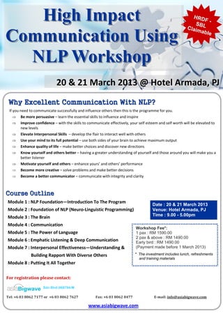 High Impact                                                                                                               HRD
                                                                                                                               SBL
                                                                                                                          Cl a i m
                                                                                                                                   F-


Communication Using                                                                                                               able




  NLP Workshop
                                 20 & 21 March 2013 @ Hotel Armada, PJ
 Why Excellent Communication With NLP?
  If you need to communicate successfully and influence others then this is the programme for you. 
     ⇒ Be more persuasive – learn the essential skills to influence and inspire  
     ⇒ Improve confidence – with the skills to communicate effectively, your self esteem and self worth will be elevated to 
         new levels  
     ⇒ Elevate Interpersonal Skills  – develop the flair to interact well with others  
     ⇒ Use your mind to its full potential – use both sides of your brain to achieve maximum output  
     ⇒ Enhance quality of life – make better choices and discover new directions  
     ⇒ Know yourself and others better – having a greater understanding of yourself and those around you will make you a 
         better listener  
     ⇒ Motivate yourself and others – enhance yours’ and others’ performance  
     ⇒ Become more creative – solve problems and make better decisions  
     ⇒ Become a better communicator – communicate with integrity and clarity  



Course Outline
 Module 1 : NLP Foundation—Introduction To The Program 
                                                                                                  Date : 20 & 21 March 2013
 Module 2 : Foundation of NLP (Neuro‐Linguistic Programming)                                      Venue: Hotel Armada, PJ
 Module 3 : The Brain                                                                             Time : 9.00 - 5.00pm

 Module 4 : Communication 
                                                                                       Workshop Fee*:
 Module 5 : The Power of Language                                                      1 pax : RM 1590.00
                                                                                       2 pax & above : RM 1490.00
 Module 6 : Emphatic Listening & Deep Communication                                    Early bird : RM 1490.00
 Module 7 : Interpersonal Effectiveness—Understanding &                                (Payment made before 1 March 2013)

                      Building Rapport With Diverse Others                            * The investment includes lunch, refreshments
                                                                                        and training materials
 Module 8 : Putting It All Together 


For registration please contact:    

                         Sdn Bhd (668784-M

Tel: +6 03 8062 7177 or  +6 03 8062 7627                     Fax: +6 03 8062 8477                          E­mail: info@asiabigwave.com 

                                                       www.asiabigwave.com   
 