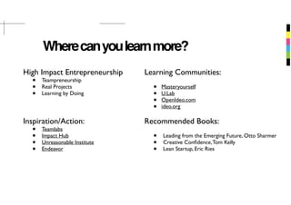 Wherecanyoulearnmore?
High Impact Entrepreneurship
• Teampreneurship
• Real Projects
• Learning by Doing
Inspiration/Action:
• Teamlabs
• Impact Hub
• Unreasonable Institute
• Endeavor
Learning Communities:
• Masteryourself
• U.Lab
• OpenIdeo.com
• ideo.org
Recommended Books:
• Leading from the Emerging Future, Otto Sharmer
• Creative Conﬁdence,Tom Kelly
• Lean Startup, Eric Ries
 