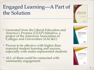 Engaged Learning—A Part of
the Solution

✤

Generated from the Liberal Education and
America’s Promise (LEAP) Initiative, a
project of the American Association of
Colleges and Universities (AAC&U)"

✤

Proven to be effective with higher than
expected student learning and success,
especially with under-represented students"

✤

ALL of them could be connected with
community engagement
!22

 