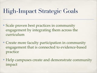 High-Impact Strategic Goals
✤

Scale proven best practices in community
engagement by integrating them across the
curriculum"

✤

Create more faculty participation in community
engagement that is connected to evidence-based
practice"

✤

Help campuses create and demonstrate community
impact

 