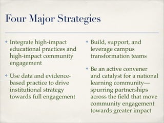 Four Major Strategies

✤

Integrate high-impact
educational practices and
high-impact community
engagement"
Use data and evidencebased practice to drive
institutional strategy
towards full engagement"

✤

Build, support, and
leverage campus
transformation teams"

✤

✤

Be an active convener
and catalyst for a national
learning community—
spurring partnerships
across the ﬁeld that move
community engagement
towards greater impact

 