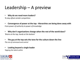 Leadership – A preview,[object Object],Why do we need more leaders?,[object Object],To stay afloat amidst competition,[object Object],Convergence of power at the top - Hierarchies are being done away with,[object Object],From power of authority to power of knowledge,[object Object],Why don’t organizations change when the rest of the world does?,[object Object],‘Brains at the top, hands at the bottom’,[object Object],The guy at the top sets the tone for the culture down the line,[object Object],The era of command and control,[object Object],Looking beyond a single leader,[object Object],Tapping the talent within,[object Object]
