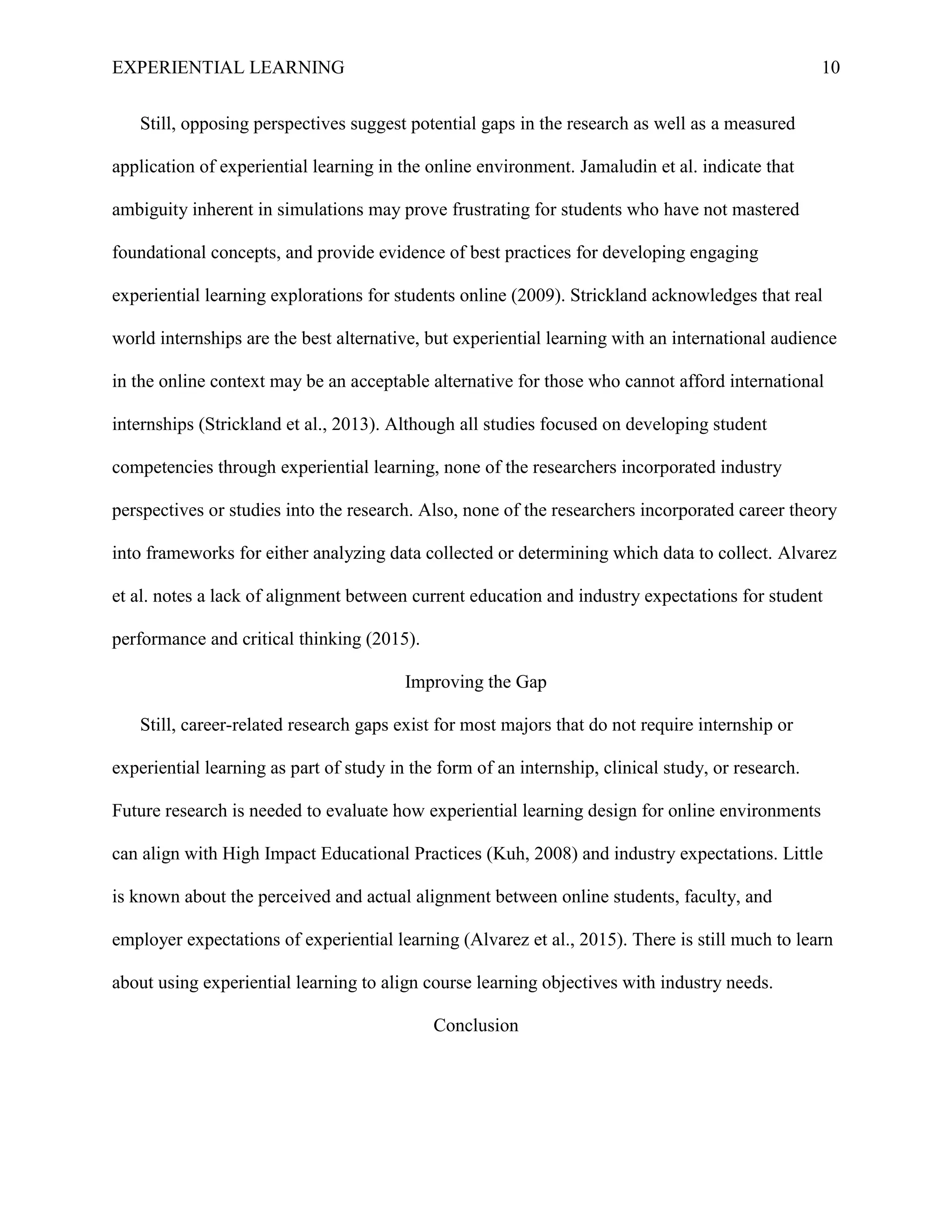 EXPERIENTIAL LEARNING 10
Still, opposing perspectives suggest potential gaps in the research as well as a measured
application of experiential learning in the online environment. Jamaludin et al. indicate that
ambiguity inherent in simulations may prove frustrating for students who have not mastered
foundational concepts, and provide evidence of best practices for developing engaging
experiential learning explorations for students online (2009). Strickland acknowledges that real
world internships are the best alternative, but experiential learning with an international audience
in the online context may be an acceptable alternative for those who cannot afford international
internships (Strickland et al., 2013). Although all studies focused on developing student
competencies through experiential learning, none of the researchers incorporated industry
perspectives or studies into the research. Also, none of the researchers incorporated career theory
into frameworks for either analyzing data collected or determining which data to collect. Alvarez
et al. notes a lack of alignment between current education and industry expectations for student
performance and critical thinking (2015).
Improving the Gap
Still, career-related research gaps exist for most majors that do not require internship or
experiential learning as part of study in the form of an internship, clinical study, or research.
Future research is needed to evaluate how experiential learning design for online environments
can align with High Impact Educational Practices (Kuh, 2008) and industry expectations. Little
is known about the perceived and actual alignment between online students, faculty, and
employer expectations of experiential learning (Alvarez et al., 2015). There is still much to learn
about using experiential learning to align course learning objectives with industry needs.
Conclusion
 