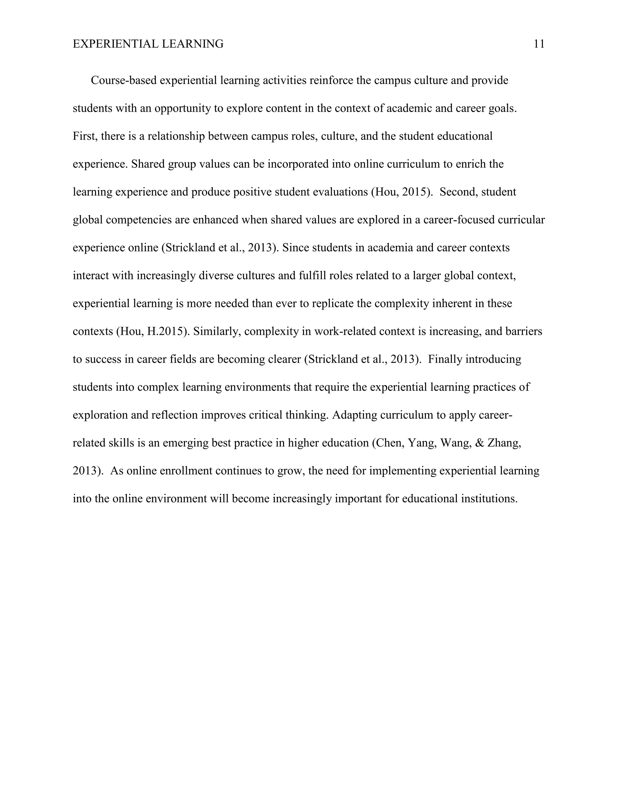 EXPERIENTIAL LEARNING 11
Course-based experiential learning activities reinforce the campus culture and provide
students with an opportunity to explore content in the context of academic and career goals.
First, there is a relationship between campus roles, culture, and the student educational
experience. Shared group values can be incorporated into online curriculum to enrich the
learning experience and produce positive student evaluations (Hou, 2015). Second, student
global competencies are enhanced when shared values are explored in a career-focused curricular
experience online (Strickland et al., 2013). Since students in academia and career contexts
interact with increasingly diverse cultures and fulfill roles related to a larger global context,
experiential learning is more needed than ever to replicate the complexity inherent in these
contexts (Hou, H.2015). Similarly, complexity in work-related context is increasing, and barriers
to success in career fields are becoming clearer (Strickland et al., 2013). Finally introducing
students into complex learning environments that require the experiential learning practices of
exploration and reflection improves critical thinking. Adapting curriculum to apply career-
related skills is an emerging best practice in higher education (Chen, Yang, Wang, & Zhang,
2013). As online enrollment continues to grow, the need for implementing experiential learning
into the online environment will become increasingly important for educational institutions.
 