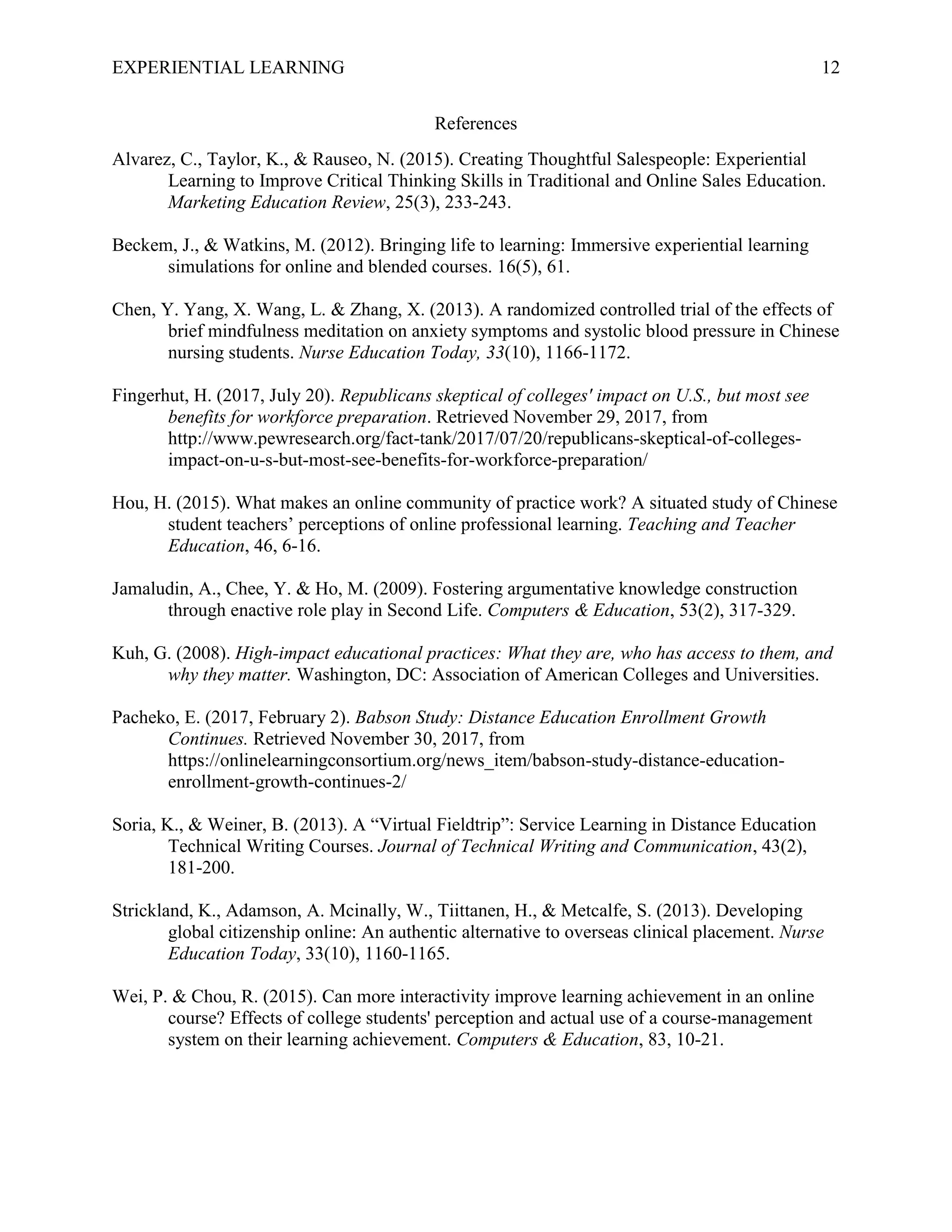 EXPERIENTIAL LEARNING 12
References
Alvarez, C., Taylor, K., & Rauseo, N. (2015). Creating Thoughtful Salespeople: Experiential
Learning to Improve Critical Thinking Skills in Traditional and Online Sales Education.
Marketing Education Review, 25(3), 233-243.
Beckem, J., & Watkins, M. (2012). Bringing life to learning: Immersive experiential learning
simulations for online and blended courses. 16(5), 61.
Chen, Y. Yang, X. Wang, L. & Zhang, X. (2013). A randomized controlled trial of the effects of
brief mindfulness meditation on anxiety symptoms and systolic blood pressure in Chinese
nursing students. Nurse Education Today, 33(10), 1166-1172.
Fingerhut, H. (2017, July 20). Republicans skeptical of colleges' impact on U.S., but most see
benefits for workforce preparation. Retrieved November 29, 2017, from
http://www.pewresearch.org/fact-tank/2017/07/20/republicans-skeptical-of-colleges-
impact-on-u-s-but-most-see-benefits-for-workforce-preparation/
Hou, H. (2015). What makes an online community of practice work? A situated study of Chinese
student teachers’ perceptions of online professional learning. Teaching and Teacher
Education, 46, 6-16.
Jamaludin, A., Chee, Y. & Ho, M. (2009). Fostering argumentative knowledge construction
through enactive role play in Second Life. Computers & Education, 53(2), 317-329.
Kuh, G. (2008). High-impact educational practices: What they are, who has access to them, and
why they matter. Washington, DC: Association of American Colleges and Universities.
Pacheko, E. (2017, February 2). Babson Study: Distance Education Enrollment Growth
Continues. Retrieved November 30, 2017, from
https://onlinelearningconsortium.org/news_item/babson-study-distance-education-
enrollment-growth-continues-2/
Soria, K., & Weiner, B. (2013). A “Virtual Fieldtrip”: Service Learning in Distance Education
Technical Writing Courses. Journal of Technical Writing and Communication, 43(2),
181-200.
Strickland, K., Adamson, A. Mcinally, W., Tiittanen, H., & Metcalfe, S. (2013). Developing
global citizenship online: An authentic alternative to overseas clinical placement. Nurse
Education Today, 33(10), 1160-1165.
Wei, P. & Chou, R. (2015). Can more interactivity improve learning achievement in an online
course? Effects of college students' perception and actual use of a course-management
system on their learning achievement. Computers & Education, 83, 10-21.
 