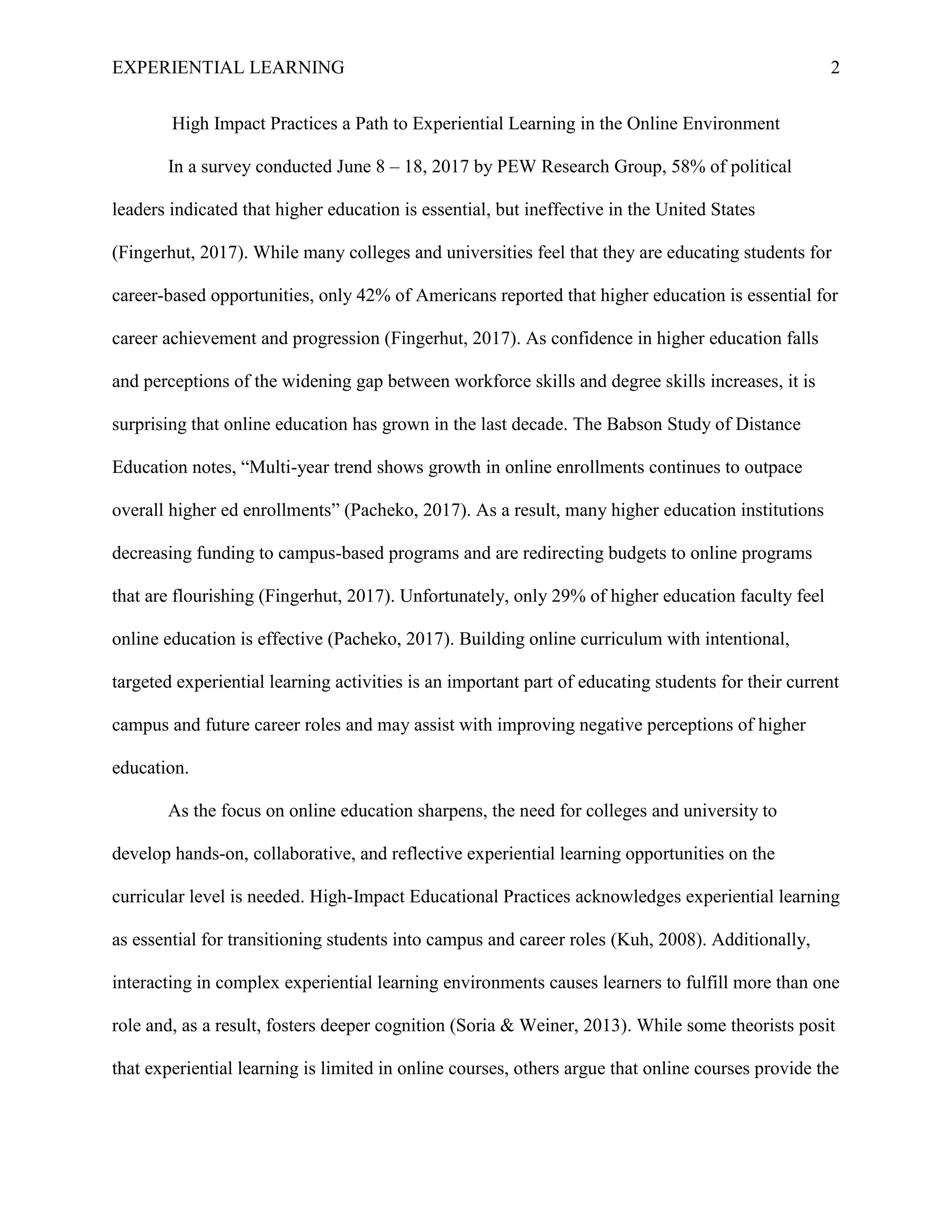 EXPERIENTIAL LEARNING 2
High Impact Practices a Path to Experiential Learning in the Online Environment
In a survey conducted June 8 – 18, 2017 by PEW Research Group, 58% of political
leaders indicated that higher education is essential, but ineffective in the United States
(Fingerhut, 2017). While many colleges and universities feel that they are educating students for
career-based opportunities, only 42% of Americans reported that higher education is essential for
career achievement and progression (Fingerhut, 2017). As confidence in higher education falls
and perceptions of the widening gap between workforce skills and degree skills increases, it is
surprising that online education has grown in the last decade. The Babson Study of Distance
Education notes, “Multi-year trend shows growth in online enrollments continues to outpace
overall higher ed enrollments” (Pacheko, 2017). As a result, many higher education institutions
decreasing funding to campus-based programs and are redirecting budgets to online programs
that are flourishing (Fingerhut, 2017). Unfortunately, only 29% of higher education faculty feel
online education is effective (Pacheko, 2017). Building online curriculum with intentional,
targeted experiential learning activities is an important part of educating students for their current
campus and future career roles and may assist with improving negative perceptions of higher
education.
As the focus on online education sharpens, the need for colleges and university to
develop hands-on, collaborative, and reflective experiential learning opportunities on the
curricular level is needed. High-Impact Educational Practices acknowledges experiential learning
as essential for transitioning students into campus and career roles (Kuh, 2008). Additionally,
interacting in complex experiential learning environments causes learners to fulfill more than one
role and, as a result, fosters deeper cognition (Soria & Weiner, 2013). While some theorists posit
that experiential learning is limited in online courses, others argue that online courses provide the
 