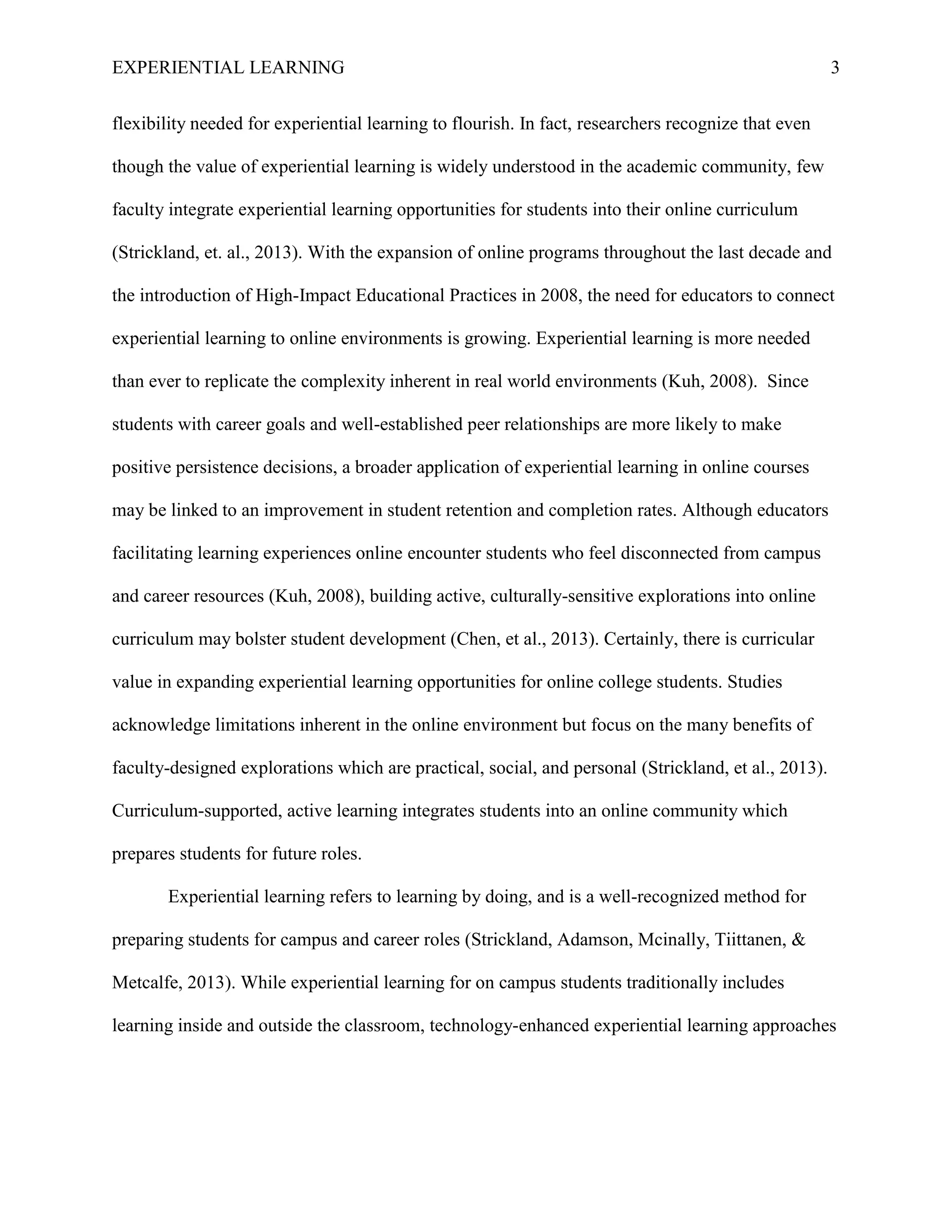 EXPERIENTIAL LEARNING 3
flexibility needed for experiential learning to flourish. In fact, researchers recognize that even
though the value of experiential learning is widely understood in the academic community, few
faculty integrate experiential learning opportunities for students into their online curriculum
(Strickland, et. al., 2013). With the expansion of online programs throughout the last decade and
the introduction of High-Impact Educational Practices in 2008, the need for educators to connect
experiential learning to online environments is growing. Experiential learning is more needed
than ever to replicate the complexity inherent in real world environments (Kuh, 2008). Since
students with career goals and well-established peer relationships are more likely to make
positive persistence decisions, a broader application of experiential learning in online courses
may be linked to an improvement in student retention and completion rates. Although educators
facilitating learning experiences online encounter students who feel disconnected from campus
and career resources (Kuh, 2008), building active, culturally-sensitive explorations into online
curriculum may bolster student development (Chen, et al., 2013). Certainly, there is curricular
value in expanding experiential learning opportunities for online college students. Studies
acknowledge limitations inherent in the online environment but focus on the many benefits of
faculty-designed explorations which are practical, social, and personal (Strickland, et al., 2013).
Curriculum-supported, active learning integrates students into an online community which
prepares students for future roles.
Experiential learning refers to learning by doing, and is a well-recognized method for
preparing students for campus and career roles (Strickland, Adamson, Mcinally, Tiittanen, &
Metcalfe, 2013). While experiential learning for on campus students traditionally includes
learning inside and outside the classroom, technology-enhanced experiential learning approaches
 