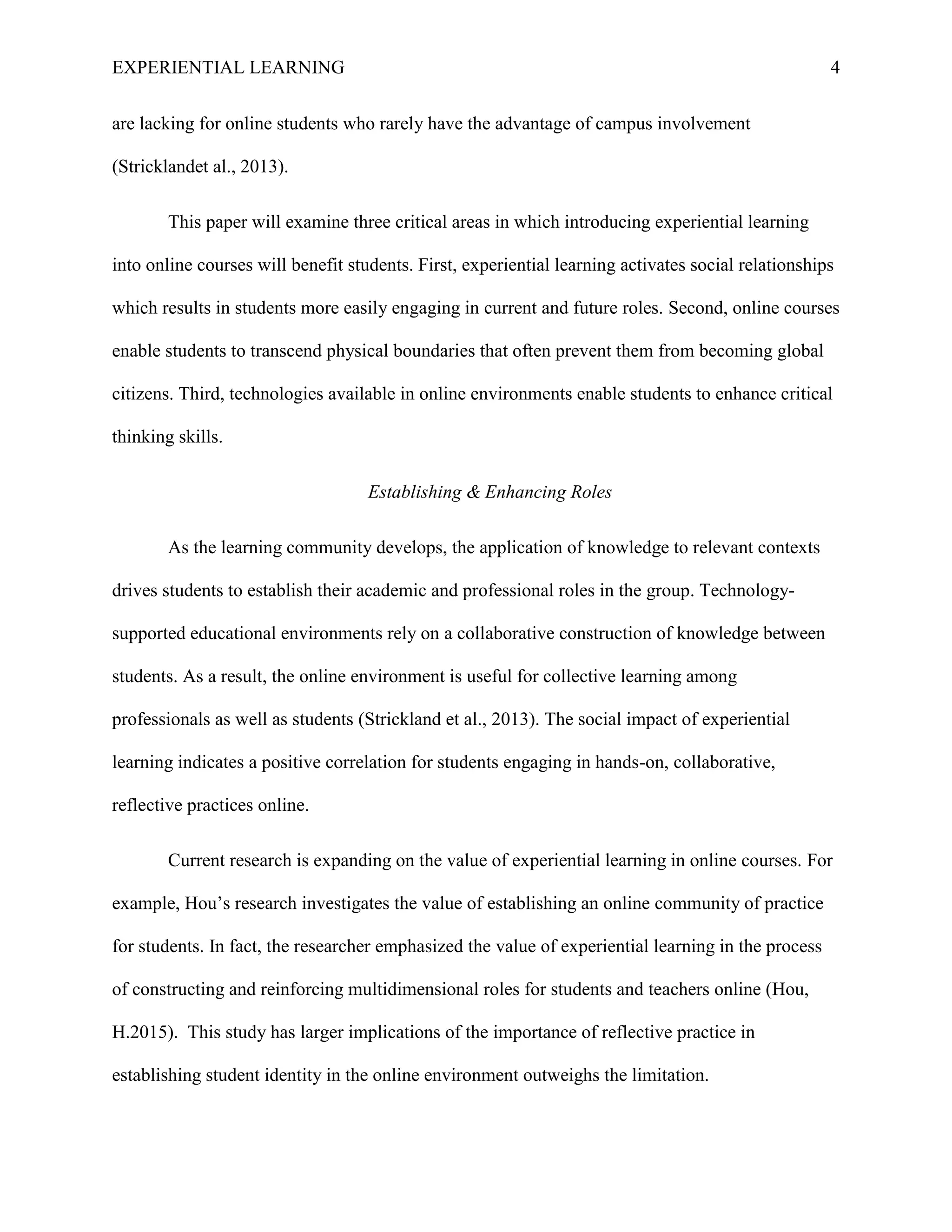 EXPERIENTIAL LEARNING 4
are lacking for online students who rarely have the advantage of campus involvement
(Stricklandet al., 2013).
This paper will examine three critical areas in which introducing experiential learning
into online courses will benefit students. First, experiential learning activates social relationships
which results in students more easily engaging in current and future roles. Second, online courses
enable students to transcend physical boundaries that often prevent them from becoming global
citizens. Third, technologies available in online environments enable students to enhance critical
thinking skills.
Establishing & Enhancing Roles
As the learning community develops, the application of knowledge to relevant contexts
drives students to establish their academic and professional roles in the group. Technology-
supported educational environments rely on a collaborative construction of knowledge between
students. As a result, the online environment is useful for collective learning among
professionals as well as students (Strickland et al., 2013). The social impact of experiential
learning indicates a positive correlation for students engaging in hands-on, collaborative,
reflective practices online.
Current research is expanding on the value of experiential learning in online courses. For
example, Hou’s research investigates the value of establishing an online community of practice
for students. In fact, the researcher emphasized the value of experiential learning in the process
of constructing and reinforcing multidimensional roles for students and teachers online (Hou,
H.2015). This study has larger implications of the importance of reflective practice in
establishing student identity in the online environment outweighs the limitation.
 