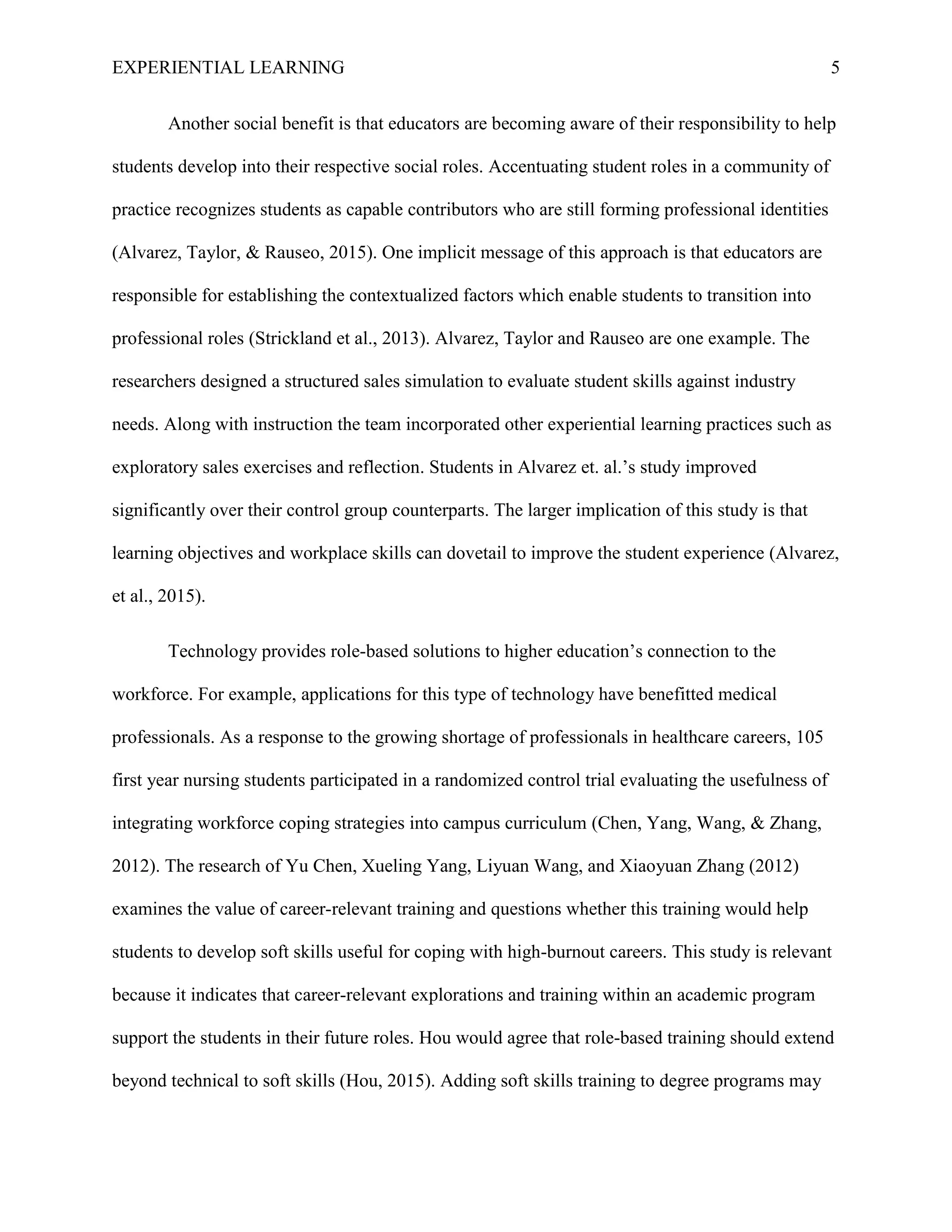 EXPERIENTIAL LEARNING 5
Another social benefit is that educators are becoming aware of their responsibility to help
students develop into their respective social roles. Accentuating student roles in a community of
practice recognizes students as capable contributors who are still forming professional identities
(Alvarez, Taylor, & Rauseo, 2015). One implicit message of this approach is that educators are
responsible for establishing the contextualized factors which enable students to transition into
professional roles (Strickland et al., 2013). Alvarez, Taylor and Rauseo are one example. The
researchers designed a structured sales simulation to evaluate student skills against industry
needs. Along with instruction the team incorporated other experiential learning practices such as
exploratory sales exercises and reflection. Students in Alvarez et. al.’s study improved
significantly over their control group counterparts. The larger implication of this study is that
learning objectives and workplace skills can dovetail to improve the student experience (Alvarez,
et al., 2015).
Technology provides role-based solutions to higher education’s connection to the
workforce. For example, applications for this type of technology have benefitted medical
professionals. As a response to the growing shortage of professionals in healthcare careers, 105
first year nursing students participated in a randomized control trial evaluating the usefulness of
integrating workforce coping strategies into campus curriculum (Chen, Yang, Wang, & Zhang,
2012). The research of Yu Chen, Xueling Yang, Liyuan Wang, and Xiaoyuan Zhang (2012)
examines the value of career-relevant training and questions whether this training would help
students to develop soft skills useful for coping with high-burnout careers. This study is relevant
because it indicates that career-relevant explorations and training within an academic program
support the students in their future roles. Hou would agree that role-based training should extend
beyond technical to soft skills (Hou, 2015). Adding soft skills training to degree programs may
 