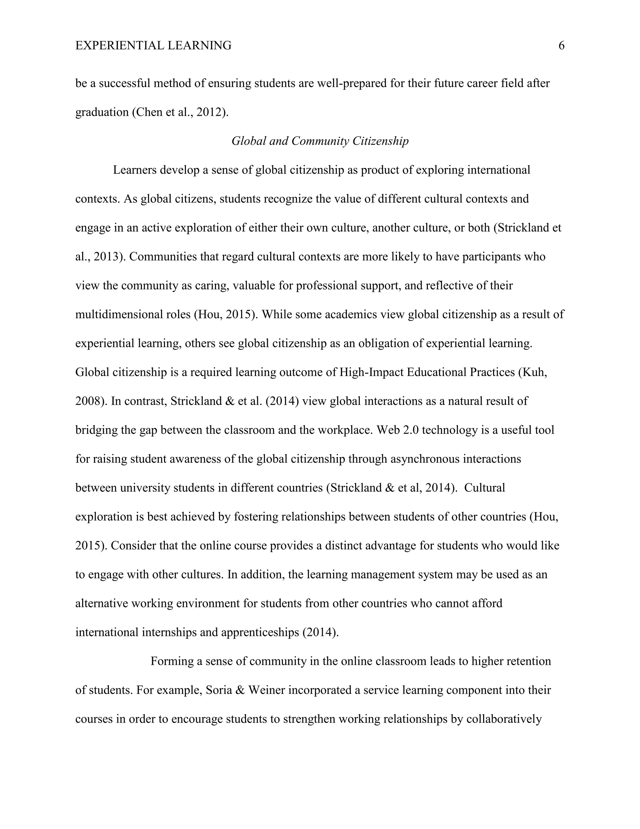 EXPERIENTIAL LEARNING 6
be a successful method of ensuring students are well-prepared for their future career field after
graduation (Chen et al., 2012).
Global and Community Citizenship
Learners develop a sense of global citizenship as product of exploring international
contexts. As global citizens, students recognize the value of different cultural contexts and
engage in an active exploration of either their own culture, another culture, or both (Strickland et
al., 2013). Communities that regard cultural contexts are more likely to have participants who
view the community as caring, valuable for professional support, and reflective of their
multidimensional roles (Hou, 2015). While some academics view global citizenship as a result of
experiential learning, others see global citizenship as an obligation of experiential learning.
Global citizenship is a required learning outcome of High-Impact Educational Practices (Kuh,
2008). In contrast, Strickland & et al. (2014) view global interactions as a natural result of
bridging the gap between the classroom and the workplace. Web 2.0 technology is a useful tool
for raising student awareness of the global citizenship through asynchronous interactions
between university students in different countries (Strickland & et al, 2014). Cultural
exploration is best achieved by fostering relationships between students of other countries (Hou,
2015). Consider that the online course provides a distinct advantage for students who would like
to engage with other cultures. In addition, the learning management system may be used as an
alternative working environment for students from other countries who cannot afford
international internships and apprenticeships (2014).
Forming a sense of community in the online classroom leads to higher retention
of students. For example, Soria & Weiner incorporated a service learning component into their
courses in order to encourage students to strengthen working relationships by collaboratively
 