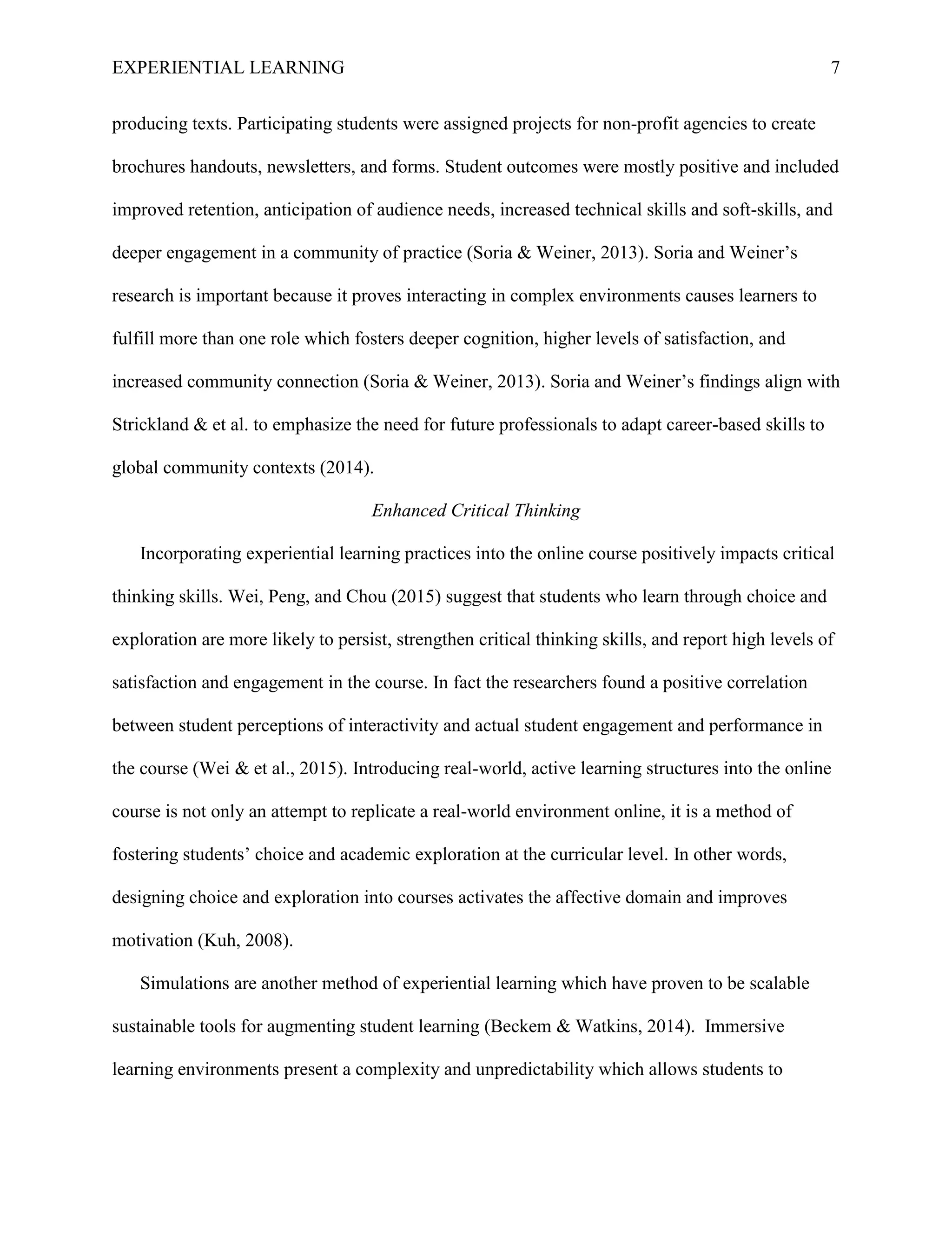 EXPERIENTIAL LEARNING 7
producing texts. Participating students were assigned projects for non-profit agencies to create
brochures handouts, newsletters, and forms. Student outcomes were mostly positive and included
improved retention, anticipation of audience needs, increased technical skills and soft-skills, and
deeper engagement in a community of practice (Soria & Weiner, 2013). Soria and Weiner’s
research is important because it proves interacting in complex environments causes learners to
fulfill more than one role which fosters deeper cognition, higher levels of satisfaction, and
increased community connection (Soria & Weiner, 2013). Soria and Weiner’s findings align with
Strickland & et al. to emphasize the need for future professionals to adapt career-based skills to
global community contexts (2014).
Enhanced Critical Thinking
Incorporating experiential learning practices into the online course positively impacts critical
thinking skills. Wei, Peng, and Chou (2015) suggest that students who learn through choice and
exploration are more likely to persist, strengthen critical thinking skills, and report high levels of
satisfaction and engagement in the course. In fact the researchers found a positive correlation
between student perceptions of interactivity and actual student engagement and performance in
the course (Wei & et al., 2015). Introducing real-world, active learning structures into the online
course is not only an attempt to replicate a real-world environment online, it is a method of
fostering students’ choice and academic exploration at the curricular level. In other words,
designing choice and exploration into courses activates the affective domain and improves
motivation (Kuh, 2008).
Simulations are another method of experiential learning which have proven to be scalable
sustainable tools for augmenting student learning (Beckem & Watkins, 2014). Immersive
learning environments present a complexity and unpredictability which allows students to
 